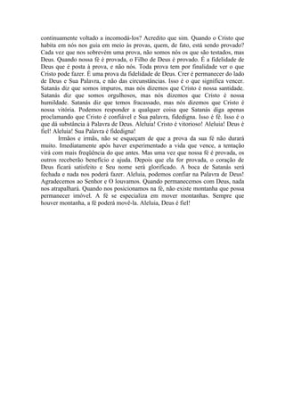 continuamente voltado a incomodá-los? Acredito que sim. Quando o Cristo que
habita em nós nos guia em meio às provas, quem, de fato, está sendo provado?
Cada vez que nos sobrevém uma prova, não somos nós os que são testados, mas
Deus. Quando nossa fé é provada, o Filho de Deus é provado. É a fidelidade de
Deus que é posta à prova, e não nós. Toda prova tem por finalidade ver o que
Cristo pode fazer. É uma prova da fidelidade de Deus. Crer é permanecer do lado
de Deus e Sua Palavra, e não das circunstâncias. Isso é o que significa vencer.
Satanás diz que somos impuros, mas nós dizemos que Cristo é nossa santidade.
Satanás diz que somos orgulhosos, mas nós dizemos que Cristo é nossa
humildade. Satanás diz que temos fracassado, mas nós dizemos que Cristo é
nossa vitória. Podemos responder a qualquer coisa que Satanás diga apenas
proclamando que Cristo é confiável e Sua palavra, fidedigna. Isso é fé. Isso é o
que dá substância à Palavra de Deus. Aleluia! Cristo é vitorioso! Aleluia! Deus é
fiel! Aleluia! Sua Palavra é fidedigna!
Irmãos e irmãs, não se esqueçam de que a prova da sua fé não durará
muito. Imediatamente após haver experimentado a vida que vence, a tentação
virá com mais freqüência do que antes. Mas uma vez que nossa fé é provada, os
outros receberão benefício e ajuda. Depois que ela for provada, o coração de
Deus ficará satisfeito e Seu nome será glorificado. A boca de Satanás será
fechada e nada nos poderá fazer. Aleluia, podemos confiar na Palavra de Deus!
Agradecemos ao Senhor e O louvamos. Quando permanecemos com Deus, nada
nos atrapalhará. Quando nos posicionamos na fé, não existe montanha que possa
permanecer imóvel. A fé se especializa em mover montanhas. Sempre que
houver montanha, a fé poderá movê-la. Aleluia, Deus é fiel!
 