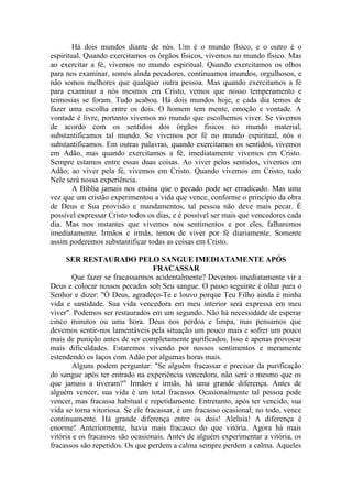 Há dois mundos diante de nós. Um é o mundo físico, e o outro é o
espiritual. Quando exercitamos os órgãos físicos, vivemos no mundo físico. Mas
ao exercitar a fé, vivemos no mundo espiritual. Quando exercitamos os olhos
para nos examinar, somos ainda pecadores, continuamos imundos, orgulhosos, e
não somos melhores que qualquer outra pessoa. Mas quando exercitamos a fé
para examinar a nós mesmos em Cristo, vemos que nosso temperamento e
teimosias se foram. Tudo acabou. Há dois mundos hoje, e cada dia temos de
fazer uma escolha entre os dois. O homem tem mente, emoção e vontade. A
vontade é livre, portanto vivemos no mundo que escolhemos viver. Se vivemos
de acordo com os sentidos dos órgãos físicos no mundo material,
substantificamos tal mundo. Se vivemos por fé no mundo espiritual, nós o
substantificamos. Em outras palavras, quando exercitamos os sentidos, vivemos
em Adão, mas quando exercitamos a fé, imediatamente vivemos em Cristo.
Sempre estamos entre essas duas coisas. Ao viver pelos sentidos, vivemos em
Adão; ao viver pela fé, vivemos em Cristo. Quando vivemos em Cristo, tudo
Nele será nossa experiência.
A Bíblia jamais nos ensina que o pecado pode ser erradicado. Mas uma
vez que um cristão experimentou a vida que vence, conforme o princípio da obra
de Deus e Sua provisão e mandamentos, tal pessoa não deve mais pecar. É
possível expressar Cristo todos os dias, e é possível ser mais que vencedores cada
dia. Mas nos instantes que vivemos nos sentimentos e por eles, falharemos
imediatamente. Irmãos e irmãs, temos de viver por fé diariamente. Somente
assim poderemos substantificar todas as coisas em Cristo.
SER RESTAURADO PELO SANGUE IMEDIATAMENTE APÓS
FRACASSAR
Que fazer se fracassarmos acidentalmente? Devemos imediatamente vir a
Deus e colocar nossos pecados sob Seu sangue. O passo seguinte é olhar para o
Senhor e dizer: "Ó Deus, agradeço-Te e louvo porque Teu Filho ainda é minha
vida e santidade. Sua vida vencedora em meu interior será expressa em meu
viver". Podemos ser restaurados em um segundo. Não há necessidade de esperar
cinco minutos ou uma hora. Deus nos perdoa e limpa, mas pensamos que
devemos sentir-nos lamentáveis pela situação um pouco mais e sofrer um pouco
mais de punição antes de ser completamente purificados. Isso é apenas provocar
mais dificuldades. Estaremos vivendo por nossos sentimentos e meramente
estendendo os laços com Adão por algumas horas mais.
Alguns podem perguntar: "Se alguém fracassar e precisar da purificação
do sangue após ter entrado na experiência vencedora, não será o mesmo que os
que jamais a tiveram?" Irmãos e irmãs, há uma grande diferença. Antes de
alguém vencer, sua vida é um total fracasso. Ocasionalmente tal pessoa pode
vencer, mas fracassa habitual e repetidamente. Entretanto, após ter vencido, sua
vida se torna vitoriosa. Se ele fracassar, é um fracasso ocasional; no todo, vence
continuamente. Há grande diferença entre os dois! Aleluia! A diferença é
enorme! Anteriormente, havia mais fracasso do que vitória. Agora há mais
vitória e os fracassos são ocasionais. Antes de alguém experimentar a vitória, os
fracassos são repetidos. Os que perdem a calma sempre perdem a calma. Aqueles
 