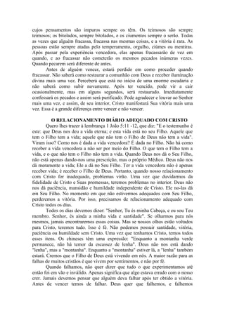 cujos pensamentos são impuros sempre os têm. Os teimosos são sempre
teimosos; os bitolados, sempre bitolados, e os ciumentos sempre o serão. Todas
as vezes que alguém fracassa, fracassa nas mesmas coisas, e a vitória é rara. As
pessoas estão sempre atadas pelo temperamento, orgulho, ciúmes ou mentiras.
Após passar pela experiência vencedora, elas apenas fracassarão de vez em
quando, e ao fracassar não cometerão os mesmos pecados inúmeras vezes.
Quando pecarem será diferente de antes.
Antes de alguém vencer, estará perdido em como proceder quando
fracassar. Não saberá como restaurar a comunhão com Deus e receber iluminação
divina mais uma vez. Perceberá que está no início de uma enorme escadaria e
não saberá como subir novamente. Após ter vencido, pode vir a cair
ocasionalmente, mas em alguns segundos, será restaurado. Imediatamente
confessará os pecados e assim será purificado. Pode agradecer e louvar ao Senhor
mais uma vez, e assim, de seu interior, Cristo manifestará Sua vitória mais uma
vez. Essa é a grande diferença entre vencer e não vencer.
O RELACIONAMENTO DIÁRIO ADEQUADO COM CRISTO
Quero lhes trazer à lembrança 1 João 5:11 -12, que diz: "E o testemunho é
este: que Deus nos deu a vida eterna; e esta vida está no seu Filho. Aquele que
tem o Filho tem a vida; aquele que não tem o Filho de Deus não tem a vida".
Viram isso? Como nos é dada a vida vencedora? É dada no Filho. Não há como
receber a vida vencedora a não ser por meio do Filho. O que tem o Filho tem a
vida, e o que não tem o Filho não tem a vida. Quando Deus nos dá o Seu Filho,
não está apenas dando-nos uma prescrição, mas o próprio Médico. Deus não nos
dá meramente a vida; Ele a dá no Seu Filho. Ter a vida vencedora não é apenas
receber vida; é receber o Filho de Deus. Portanto, quando nosso relacionamento
com Cristo for inadequado, problemas virão. Uma vez que duvidarmos da
fidelidade de Cristo e Suas promessas, teremos problemas no interior. Deus não
nos dá paciência, mansidão e humildade independente de Cristo. Ele no-las dá
em Seu Filho. No momento em que não estivermos adequados com Seu Filho,
perderemos a vitória. Por isso, precisamos de relacionamento adequado com
Cristo todos os dias.
Todos os dias devemos dizer: "Senhor, Tu és minha Cabeça, e eu sou Teu
membro. Senhor, és ainda a minha vida e santidade". Se olharmos para nós
mesmos, jamais encontraremos essas coisas. Mas se nossos olhos estão voltados
para Cristo, teremos tudo. Isso é fé. Não podemos possuir santidade, vitória,
paciência ou humildade sem Cristo. Uma vez que tenhamos Cristo, temos todos
esses itens. Os chineses têm uma expressão: "Enquanto a montanha verde
permanece, não há temor da escassez de lenha". Deus não nos está dando
"lenha", mas a "montanha". Enquanto a "montanha" estiver lá, a "lenha" também
estará. Cremos que o Filho de Deus está vivendo em nós. A maior razão para as
falhas de muitos cristãos é que vivem por sentimentos, e não por fé.
Quando falhamos, não quer dizer que tudo o que experimentamos até
então foi em vão e inválido. Apenas significa que algo estava errado com o nosso
crer. Jamais devemos pensar que alguém deva falhar após ter obtido a vitória.
Antes de vencer temos de falhar. Deus quer que falhemos, e falhemos
 