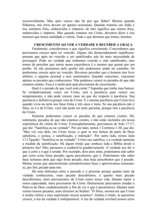 miseravelmente. Mas após vencer não há por que falhar! Mesmo quando
falhamos, tais erros devem ser apenas ocasionais. Quando estamos em Adão e
nos sentimos frios, endurecidos e impuros, de fato significa que somos frios,
endurecidos e impuros. Mas quando estamos em Cristo, devemos dizer a nós
mesmos que temos santidade e vitória. Tudo o que dizemos que temos, teremos.
CRESCIMENTO AO VER A VERDADE E RECEBER A GRAÇA
Finalmente, consideremos o que significa crescimento. Concordamos que
precisamos crescer após ter vencido. Alguns são demasiadamente orgulhosos:
pensam que após ter vencido e ser santificados não há mais necessidade de
prosseguir. Pode ser verdade que tenhamos vencido e sido santificados, mas
temos de perceber que entrar numa experiência é o mesmo que passar por um
portão. Se não passarmos pelo portão não poderemos andar no caminho. Só
poderemos crescer após ter vencido. Devemos perceber que o homem tem livre
arbítrio, é alguém racional e tem sentimentos. Quando vencemos, vencemos
apenas os pecados que conhecemos. Não podemos vencer os pecados de que não
estamos cientes. Essa é a razão pela qual precisamos de crescimento.
Qual é o pecado de que você está ciente ? Suponha que tenha mau humor.
Se verdadeiramente vence em Cristo, terá a paciência para vencer seu
temperamento, e não pode crescer mais no que diz respeito à paciência. Sua
paciência é definitiva porque vem de Cristo. É a mesma paciência que Cristo teve
quando vivia na terra nos Seus trinta e três anos e meio. Se sua paciência não é
falsa, se é a de Cristo, você não pode ser mais paciente, porque tem a paciência
de Cristo.
Somente poderemos vencer os pecados de que estamos cientes. Há,
entretanto, pecados de que não estamos cientes, e não estão incluídos em nossa
experiência da vitória de Cristo. Conseqüentemente, precisamos de João 17:17,
que diz: "Santifica-os na verdade". Por um lado, temos 1 Coríntios 1:30, que diz:
"Mas vós sois dele, em Cristo Jesus, o qual se nos tornou da parte de Deus
sabedoria, e justiça, e santificação, e redenção". Por outro lado, temos João
17:17quediz: "Santifica-os na verdade". Cristo nos santifica, e a verdade aumenta
a medida da santificação. Há algum irmão que conhece toda a Bíblia desde o
primeiro dia? Não; passamos a conhecê-la gradativamente. A verdade nos diz o
que é certo e o que é errado. Por exemplo, dois anos atrás, poderíamos não saber
que certa coisa fosse pecado; agora percebemos que é. Poderíamos não saber
duas semanas atrás que algo fosse pecado, mas hoje percebemos que é pecado.
Muitas coisas que anteriormente considerávamos boas e aprovávamos tornaram-
se, por fim, pecado para nós.
Há uma diferença entre o passado e o presente porque quanto mais da
verdade conhecemos, mais pecado descobrimos, e quanto mais pecado
descobrirmos, mais precisaremos de Cristo como nossa vida. Quanto maior a
nossa capacidade, mais precisamos de Cristo. Diariamente precisamos estudar a
Palavra de Deus cuidadosamente a fim de ver o que é pecaminoso. Quanto mais
vemos nossos pecados, mais dizemos ao Senhor: "Ó Deus, mostra-me que Cristo
é minha vitória e meu suprimento nesses assuntos". Irmãos e irmãs, se queremos
crescer, a luz da verdade é indispensável. A luz da verdade revelará nossos erros
 