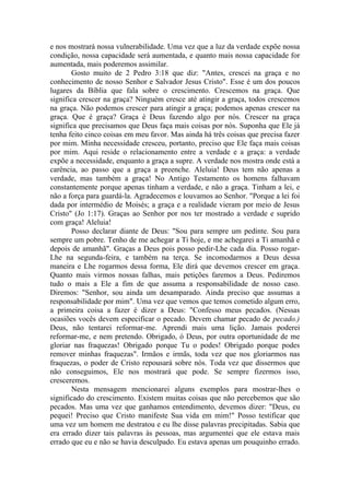 e nos mostrará nossa vulnerabilidade. Uma vez que a luz da verdade expõe nossa
condição, nossa capacidade será aumentada, e quanto mais nossa capacidade for
aumentada, mais poderemos assimilar.
Gosto muito de 2 Pedro 3:18 que diz: "Antes, crescei na graça e no
conhecimento de nosso Senhor e Salvador Jesus Cristo". Esse é um dos poucos
lugares da Bíblia que fala sobre o crescimento. Crescemos na graça. Que
significa crescer na graça? Ninguém cresce até atingir a graça, todos crescemos
na graça. Não podemos crescer para atingir a graça; podemos apenas crescer na
graça. Que é graça? Graça é Deus fazendo algo por nós. Crescer na graça
significa que precisamos que Deus faça mais coisas por nós. Suponha que Ele já
tenha feito cinco coisas em meu favor. Mas ainda há três coisas que precisa fazer
por mim. Minha necessidade cresceu, portanto, preciso que Ele faça mais coisas
por mim. Aqui reside o relacionamento entre a verdade e a graça: a verdade
expõe a necessidade, enquanto a graça a supre. A verdade nos mostra onde está a
carência, ao passo que a graça a preenche. Aleluia! Deus tem não apenas a
verdade, mas também a graça! No Antigo Testamento os homens falhavam
constantemente porque apenas tinham a verdade, e não a graça. Tinham a lei, e
não a força para guardá-la. Agradecemos e louvamos ao Senhor. "Porque a lei foi
dada por intermédio de Moisés; a graça e a realidade vieram por meio de Jesus
Cristo" (Jo 1:17). Graças ao Senhor por nos ter mostrado a verdade e suprido
com graça! Aleluia!
Posso declarar diante de Deus: "Sou para sempre um pedinte. Sou para
sempre um pobre. Tenho de me achegar a Ti hoje, e me achegarei a Ti amanhã e
depois de amanhã". Graças a Deus pois posso pedir-Lhe cada dia. Posso rogar-
Lhe na segunda-feira, e também na terça. Se incomodarmos a Deus dessa
maneira e Lhe rogarmos dessa forma, Ele dirá que devemos crescer em graça.
Quanto mais virmos nossas falhas, mais petições faremos a Deus. Pediremos
tudo o mais a Ele a fim de que assuma a responsabilidade de nosso caso.
Diremos: "Senhor, sou ainda um desamparado. Ainda preciso que assumas a
responsabilidade por mim". Uma vez que vemos que temos cometido algum erro,
a primeira coisa a fazer é dizer a Deus: "Confesso meus pecados. (Nessas
ocasiões vocês devem especificar o pecado. Devem chamar pecado de pecado.)
Deus, não tentarei reformar-me. Aprendi mais uma lição. Jamais poderei
reformar-me, e nem pretendo. Obrigado, ó Deus, por outra oportunidade de me
gloriar nas fraquezas! Obrigado porque Tu o podes! Obrigado porque podes
remover minhas fraquezas". Irmãos e irmãs, toda vez que nos gloriarmos nas
fraquezas, o poder de Cristo repousará sobre nós. Toda vez que dissermos que
não conseguimos, Ele nos mostrará que pode. Se sempre fizermos isso,
cresceremos.
Nesta mensagem mencionarei alguns exemplos para mostrar-lhes o
significado do crescimento. Existem muitas coisas que não percebemos que são
pecados. Mas uma vez que ganhamos entendimento, devemos dizer: "Deus, eu
pequei! Preciso que Cristo manifeste Sua vida em mim!" Posso testificar que
uma vez um homem me destratou e eu lhe disse palavras precipitadas. Sabia que
era errado dizer tais palavras às pessoas, mas argumentei que ele estava mais
errado que eu e não se havia desculpado. Eu estava apenas um pouquinho errado.
 