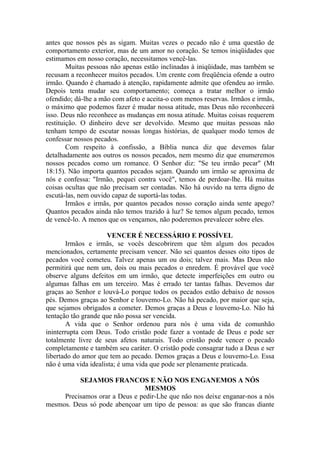 antes que nossos pés as sigam. Muitas vezes o pecado não é uma questão de
comportamento exterior, mas de um amor no coração. Se temos iniqüidades que
estimamos em nosso coração, necessitamos vencê-las.
        Muitas pessoas não apenas estão inclinadas à iniqüidade, mas também se
recusam a reconhecer muitos pecados. Um crente com freqüência ofende a outro
irmão. Quando é chamado à atenção, rapidamente admite que ofendeu ao irmão.
Depois tenta mudar seu comportamento; começa a tratar melhor o irmão
ofendido; dá-lhe a mão com afeto e aceita-o com menos reservas. Irmãos e irmãs,
o máximo que podemos fazer é mudar nossa atitude, mas Deus não reconhecerá
isso. Deus não reconhece as mudanças em nossa atitude. Muitas coisas requerem
restituição. O dinheiro deve ser devolvido. Mesmo que muitas pessoas não
tenham tempo de escutar nossas longas histórias, de qualquer modo temos de
confessar nossos pecados.
        Com respeito à confissão, a Bíblia nunca diz que devemos falar
detalhadamente aos outros os nossos pecados, nem mesmo diz que enumeremos
nossos pecados como um romance. O Senhor diz: "Se teu irmão pecar" (Mt
18:15). Não importa quantos pecados sejam. Quando um irmão se aproxima de
nós e confessa: "Irmão, pequei contra você", temos de perdoar-lhe. Há muitas
coisas ocultas que não precisam ser contadas. Não há ouvido na terra digno de
escutá-las, nem ouvido capaz de suportá-las todas.
        Irmãos e irmãs, por quantos pecados nosso coração ainda sente apego?
Quantos pecados ainda não temos trazido à luz? Se temos algum pecado, temos
de vencê-lo. A menos que os vençamos, não poderemos prevalecer sobre eles.

                     VENCER É NECESSÁRIO E POSSÍVEL
       Irmãos e irmãs, se vocês descobrirem que têm algum dos pecados
mencionados, certamente precisam vencer. Não sei quantos desses oito tipos de
pecados você cometeu. Talvez apenas um ou dois; talvez mais. Mas Deus não
permitirá que nem um, dois ou mais pecados o enredem. É provável que você
observe alguns defeitos em um irmão, que detecte imperfeições em outro ou
algumas falhas em um terceiro. Mas é errado ter tantas falhas. Devemos dar
graças ao Senhor e louvá-Lo porque todos os pecados estão debaixo de nossos
pés. Demos graças ao Senhor e louvemo-Lo. Não há pecado, por maior que seja,
que sejamos obrigados a cometer. Demos graças a Deus e louvemo-Lo. Não há
tentação tão grande que não possa ser vencida.
       A vida que o Senhor ordenou para nós é uma vida de comunhão
ininterrupta com Deus. Todo cristão pode fazer a vontade de Deus e pode ser
totalmente livre de seus afetos naturais. Todo cristão pode vencer o pecado
completamente e também seu caráter. O cristão pode consagrar tudo a Deus e ser
libertado do amor que tem ao pecado. Demos graças a Deus e louvemo-Lo. Essa
não é uma vida idealista; é uma vida que pode ser plenamente praticada.

          SEJAMOS FRANCOS E NÃO NOS ENGANEMOS A NÓS
                                MESMOS
     Precisamos orar a Deus e pedir-Lhe que não nos deixe enganar-nos a nós
mesmos. Deus só pode abençoar um tipo de pessoa: as que são francas diante
 