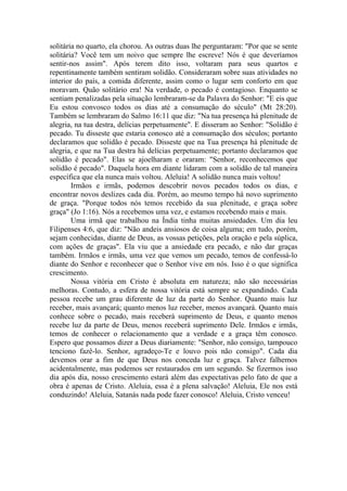 solitária no quarto, ela chorou. As outras duas lhe perguntaram: "Por que se sente
solitária? Você tem um noivo que sempre lhe escreve! Nós é que deveríamos
sentir-nos assim". Após terem dito isso, voltaram para seus quartos e
repentinamente também sentiram solidão. Consideraram sobre suas atividades no
interior do país, a comida diferente, assim como o lugar sem conforto em que
moravam. Quão solitário era! Na verdade, o pecado é contagioso. Enquanto se
sentiam penalizadas pela situação lembraram-se da Palavra do Senhor: "E eis que
Eu estou convosco todos os dias até a consumação do século" (Mt 28:20).
Também se lembraram do Salmo 16:11 que diz: "Na tua presença há plenitude de
alegria, na tua destra, delícias perpetuamente". E disseram ao Senhor: "Solidão é
pecado. Tu disseste que estaria conosco até a consumação dos séculos; portanto
declaramos que solidão é pecado. Disseste que na Tua presença há plenitude de
alegria, e que na Tua destra há delícias perpetuamente; portanto declaramos que
solidão é pecado". Elas se ajoelharam e oraram: "Senhor, reconhecemos que
solidão é pecado". Daquela hora em diante lidaram com a solidão de tal maneira
específica que ela nunca mais voltou. Aleluia! A solidão nunca mais voltou!
        Irmãos e irmãs, podemos descobrir novos pecados todos os dias, e
encontrar novos deslizes cada dia. Porém, ao mesmo tempo há novo suprimento
de graça. "Porque todos nós temos recebido da sua plenitude, e graça sobre
graça" (Jo 1:16). Nós a recebemos uma vez, e estamos recebendo mais e mais.
        Uma irmã que trabalhou na Índia tinha muitas ansiedades. Um dia leu
Filipenses 4:6, que diz: "Não andeis ansiosos de coisa alguma; em tudo, porém,
sejam conhecidas, diante de Deus, as vossas petições, pela oração e pela súplica,
com ações de graças". Ela viu que a ansiedade era pecado, e não dar graças
também. Irmãos e irmãs, uma vez que vemos um pecado, temos de confessá-lo
diante do Senhor e reconhecer que o Senhor vive em nós. Isso é o que significa
crescimento.
        Nossa vitória em Cristo é absoluta em natureza; não são necessárias
melhoras. Contudo, a esfera de nossa vitória está sempre se expandindo. Cada
pessoa recebe um grau diferente de luz da parte do Senhor. Quanto mais luz
receber, mais avançará; quanto menos luz receber, menos avançará. Quanto mais
conhece sobre o pecado, mais receberá suprimento de Deus, e quanto menos
recebe luz da parte de Deus, menos receberá suprimento Dele. Irmãos e irmãs,
temos de conhecer o relacionamento que a verdade e a graça têm conosco.
Espero que possamos dizer a Deus diariamente: "Senhor, não consigo, tampouco
tenciono fazê-lo. Senhor, agradeço-Te e louvo pois não consigo". Cada dia
devemos orar a fim de que Deus nos conceda luz e graça. Talvez falhemos
acidentalmente, mas podemos ser restaurados em um segundo. Se fizermos isso
dia após dia, nosso crescimento estará além das expectativas pelo fato de que a
obra é apenas de Cristo. Aleluia, essa é a plena salvação! Aleluia, Ele nos está
conduzindo! Aleluia, Satanás nada pode fazer conosco! Aleluia, Cristo venceu!
 