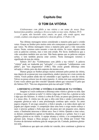 Capítulo Dez

                             O TOM DA VITÓRIA
      Celebraremos com júbilo a tua vitória e em nome do nosso Deus
hastearemos pendões; satisfaça o SENHOR a todos os teus votos. (Salmos 20:5)
      A quem, não havendo visto, amais; no qual, não vendo agora, mas
crendo, exultais com alegria indizível e cheia de glória. (1 Pedro 1:8)

        Nas últimas mensagens temos considerado a maneira pela qual o cristão
vence. Graças ao Senhor pois muitos entre nós começaram a experimentar a vida
que vence. Na última mensagem vimos a maneira pela qual a vida vencedora
cresce. Nesta, veremos outro assunto: o tom da vitória. Às vezes, alguém canta
com as palavras corretas, mas o tom está errado. Por favor, lembrem-se que a
vida vencedora também tem seu tom. Não basta apenas que as palavras estejam
certas; o tom também precisa estar correto. Nesta mensagem veremos o
significado do tom da vitória.
        Salmos 20:5 diz: "Celebraremos com júbilo a tua vitória". A palavra
"vitória" pode ser traduzida por "salvação", e a expressão "celebraremos com
júbilo", por "nos alegraremos" (VRC). Não existe grande diferença entre
salvação e vitória, pois são dois aspectos da mesma coisa.
        Damos graças ao Senhor porque muitos entraram pelos portais da vitória,
mas depois de se passar por essa experiência, ainda é preciso ter o tom correto da
vitória. Vocês podem ainda não ter entendido o que significa o tom da vitória.
Talvez eu possa colocar isso de outra maneira: A vitória tem suas características.
Como vocês sabem que têm vencido? Quando sabem que venceram? É pelo que
diz Salmos 20:5: "Nós nos alegraremos pela tua salvação" (VRC).

    A DIFERENÇA ENTRE A VITÓRIA E GLORIAR-SE NA VITÓRIA
        Imagino se vocês conhecem a diferença entre vitória e gloriar-se nela. Que
é vitória, e que é gloriar-se nela? A vitória é algo que Cristo fez, e gloriar-se nela
é algo que nós fazemos. A vitória é a obra de Cristo, ao passo que gloriar-se nela
é a nossa obra. A vitória nos diz que a obra está feita e ainda é prevalecente,
enquanto gloriar-se nela é uma proclamação contínua após vencer. Eu antes
jogava críquete. É um jogo cansativo; a bola é pesada, e as mãos doem após ter
jogado por algum tempo. A competição dura uma hora e exige muito esforço e
suor; é preciso golpear a bola para que ela passe por um pequeno arco, depois
outro, e finalmente atravesse o último arco. Isso é vitória. Quando o time vence,
os demais companheiros agitam as bandeiras, alegram-se e gritam. Isso é o que
significa gloriar-se na vitória. A equipe alcança a vitória, e os companheiros se
gloriam nela. Graças a Deus porque a vitória já foi obtida por Cristo! Não
tivemos de derramar nenhuma gota de sangue por ela. Contudo, podemos gloriar-
nos nela.
        Lembrem-se que após um cristão ter vencido, deve continuar a gloriar-se
 