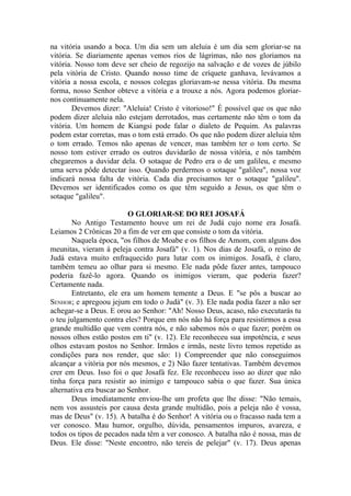 na vitória usando a boca. Um dia sem um aleluia é um dia sem gloriar-se na
vitória. Se diariamente apenas vemos rios de lágrimas, não nos gloriamos na
vitória. Nosso tom deve ser cheio de regozijo na salvação e de vozes de júbilo
pela vitória de Cristo. Quando nosso time de críquete ganhava, levávamos a
vitória a nossa escola, e nossos colegas gloriavam-se nessa vitória. Da mesma
forma, nosso Senhor obteve a vitória e a trouxe a nós. Agora podemos gloriar-
nos continuamente nela.
        Devemos dizer: "Aleluia! Cristo é vitorioso!" É possível que os que não
podem dizer aleluia não estejam derrotados, mas certamente não têm o tom da
vitória. Um homem de Kiangsi pode falar o dialeto de Pequim. As palavras
podem estar corretas, mas o tom está errado. Os que não podem dizer aleluia têm
o tom errado. Temos não apenas de vencer, mas também ter o tom certo. Se
nosso tom estiver errado os outros duvidarão de nossa vitória, e nós também
chegaremos a duvidar dela. O sotaque de Pedro era o de um galileu, e mesmo
uma serva pôde detectar isso. Quando perdermos o sotaque "galileu", nossa voz
indicará nossa falta de vitória. Cada dia precisamos ter o sotaque "galileu".
Devemos ser identificados como os que têm seguido a Jesus, os que têm o
sotaque "galileu".

                          O GLORIAR-SE DO REI JOSAFÁ
       No Antigo Testamento houve um rei de Judá cujo nome era Josafá.
Leiamos 2 Crônicas 20 a fim de ver em que consiste o tom da vitória.
       Naquela época, "os filhos de Moabe e os filhos de Amom, com alguns dos
meunitas, vieram à peleja contra Josafá" (v. 1). Nos dias de Josafá, o reino de
Judá estava muito enfraquecido para lutar com os inimigos. Josafá, é claro,
também temeu ao olhar para si mesmo. Ele nada pôde fazer antes, tampouco
poderia fazê-lo agora. Quando os inimigos vieram, que poderia fazer?
Certamente nada.
       Entretanto, ele era um homem temente a Deus. E "se pôs a buscar ao
SENHOR; e apregoou jejum em todo o Judá" (v. 3). Ele nada podia fazer a não ser
achegar-se a Deus. E orou ao Senhor: "Ah! Nosso Deus, acaso, não executarás tu
o teu julgamento contra eles? Porque em nós não há força para resistirmos a essa
grande multidão que vem contra nós, e não sabemos nós o que fazer; porém os
nossos olhos estão postos em ti" (v. 12). Ele reconheceu sua impotência, e seus
olhos estavam postos no Senhor. Irmãos e irmãs, neste livro temos repetido as
condições para nos render, que são: 1) Compreender que não conseguimos
alcançar a vitória por nós mesmos, e 2) Não fazer tentativas. Também devemos
crer em Deus. Isso foi o que Josafá fez. Ele reconheceu isso ao dizer que não
tinha força para resistir ao inimigo e tampouco sabia o que fazer. Sua única
alternativa era buscar ao Senhor.
       Deus imediatamente enviou-lhe um profeta que lhe disse: "Não temais,
nem vos assusteis por causa desta grande multidão, pois a peleja não é vossa,
mas de Deus" (v. 15). A batalha é do Senhor! A vitória ou o fracasso nada tem a
ver conosco. Mau humor, orgulho, dúvida, pensamentos impuros, avareza, e
todos os tipos de pecados nada têm a ver conosco. A batalha não é nossa, mas de
Deus. Ele disse: "Neste encontro, não tereis de pelejar" (v. 17). Deus apenas
 