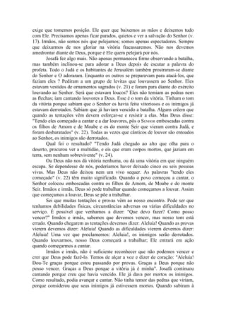 exige que tomemos posição. Ele quer que baixemos as mãos e deixemos tudo
com Ele. Precisamos apenas ficar parados, quietos e ver a salvação do Senhor (v.
17). Irmãos, não somos nós que pelejamos; somos apenas espectadores. Sempre
que deixarmos de nos gloriar na vitória fracassaremos. Não nos devemos
amedrontar diante de Deus, porque é Ele quem pelejará por nós.
        Josafá fez algo mais. Não apenas permaneceu firme observando a batalha,
mas também inclinou-se para adorar a Deus depois de escutar a palavra do
profeta. Todo o Judá e os habitantes de Jerusalém também prostraram-se diante
do Senhor e O adoraram. Enquanto os outros se preparavam para atacá-los, que
faziam eles ? Pediram a um grupo de levitas que louvassem ao Senhor. Eles
estavam vestidos de ornamentos sagrados (v. 21) e foram para diante do exército
louvando ao Senhor. Será que estavam loucos? Eles não temiam as pedras nem
as flechas; iam cantando louvores a Deus. Esse é o tom da vitória. Tinham o tom
da vitória porque sabiam que o Senhor os havia feito vitoriosos e os inimigos já
estavam derrotados. Sabiam que já haviam vencido a batalha. Alguns crêem que
quando as tentações vêm devem esforçar-se e resistir a elas. Mas Deus disse:
"Tendo eles começado a cantar e a dar louvores, pôs o SENHOR emboscadas contra
os filhos de Amom e de Moabe e os do monte Seir que vieram contra Judá, e
foram desbaratados" (v. 22). Todas as vezes que cânticos de louvor são entoados
ao Senhor, os inimigos são derrotados.
        Qual foi o resultado? "Tendo Judá chegado ao alto que olha para o
deserto, procurou ver a multidão, e eis que eram corpos mortos, que jaziam em
terra, sem nenhum sobrevivente" (v. 24).
        Ou Deus não nos dá vitória nenhuma, ou dá uma vitória em que ninguém
escapa. Se dependesse de nós, poderíamos haver deixado cinco ou seis pessoas
vivas. Mas Deus não deixou nem um vivo sequer. As palavras "tendo eles
começado" (v. 22) têm muito significado. Quando o povo começou a cantar, o
Senhor colocou emboscadas contra os filhos de Amom, de Moabe e do monte
Seir. Irmãos e irmãs, Deus só pode trabalhar quando começamos a louvar. Assim
que começamos a louvar, Deus se põe a trabalhar.
        Sei que muitas tentações e provas vêm ao nosso encontro. Pode ser que
tenhamos debilidades físicas, circunstâncias adversas ou várias dificuldades no
serviço. É possível que venhamos a dizer: "Que devo fazer? Como posso
vencer?" Irmãos e irmãs, sabemos que devemos vencer, mas nosso tom está
errado. Quando chegarem as tentações devemos dizer: Aleluia! Quando as provas
vierem devemos dizer: Aleluia! Quando as dificuldades vierem devemos dizer:
Aleluia! Uma vez que proclamemos: Aleluia!, os inimigos serão derrotados.
Quando louvarmos, nosso Deus começará a trabalhar; Ele entrará em ação
quando começarmos a cantar.
        Irmãos e irmãs, não é suficiente reconhecer que não podemos vencer e
crer que Deus pode fazê-lo. Temos de alçar a voz e dizer de coração: "Aleluia!
Dou-Te graças porque estou passando por provas. Graças a Deus porque não
posso vencer. Graças a Deus porque a vitória já é minha". Josafá continuou
cantando porque creu que havia vencido. Ele já dava por mortos os inimigos.
Como resultado, podia avançar e cantar. Não tinha temor das pedras que viriam,
porque considerou que seus inimigos já estivessem mortos. Quando subiram à
 