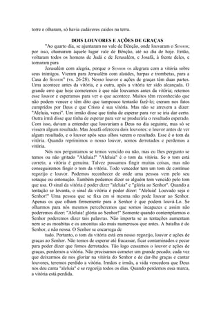 torre e olharam, só havia cadáveres caídos na terra.

                      DOIS LOUVORES E AÇÕES DE GRAÇAS
        "Ao quarto dia, se ajuntaram no vale de Bênção, onde louvaram o SENHOR;
por isso, chamaram àquele lugar vale de Bênção, até ao dia de hoje. Então,
voltaram todos os homens de Judá e de Jerusalém, e Josafá, à frente deles, e
tornaram para
        Jerusalém com alegria, porque o SENHOR OS alegrara com a vitória sobre
seus inimigos. Vieram para Jerusalém com alaúdes, harpas e trombetas, para a
Casa do SENHOR" (vs. 26-28). Nosso louvor e ações de graças têm duas partes.
Uma acontece antes da vitória, e a outra, após a vitória ter sido alcançada. O
grande erro que hoje cometemos é que não louvamos antes da vitória; retemos
esse louvor e esperamos para ver o que acontece. Muitos têm reconhecido que
não podem vencer e têm dito que tampouco tentarão fazê-lo; creram nos fatos
cumpridos por Deus e que Cristo é sua vitória. Mas não se atrevem a dizer:
"Aleluia, venci". Um irmão disse que tinha de esperar para ver se iria dar certo.
Outra irmã disse que tinha de esperar para ver se produziria o resultado esperado.
Com isso, davam a entender que louvariam a Deus no dia seguinte, mas só se
vissem algum resultado. Mas Josafá ofereceu dois louvores: o louvor antes de ver
algum resultado, e o louvor após seus olhos verem o resultado. Esse é o tom da
vitória. Quando reprimimos o nosso louvor, somos derrotados e perdemos a
vitória.
        Nós nos perguntamos se temos vencido ou não, mas eu lhes pergunto se
temos ou não gritado "Aleluia!" "Aleluia" é o tom da vitória. Se o tom está
correto, a vitória é genuína. Talvez possamos fingir muitas coisas, mas não
conseguiremos fingir o tom da vitória. Todo vencedor tem um tom de contínuo
regozijo e louvor. Podemos reconhecer de onde uma pessoa vem pelo seu
sotaque ou entonação. Também podemos dizer se alguém tem vencido pelo tom
que usa. O sinal da vitória é poder dizer "aleluia" e "glória ao Senhor". Quando a
tentação se levanta, o sinal da vitória é poder dizer: "Aleluia! Louvado seja o
Senhor!" Uma pessoa que se fixa em si mesma não pode louvar ao Senhor.
Apenas os que olham firmemente para o Senhor é que podem louvá-Lo. Se
olharmos para nós mesmos perceberemos que somos incapazes e assim não
poderemos dizer: "Aleluia! glória ao Senhor!" Somente quando contemplarmos o
Senhor poderemos dizer tais palavras. Não importa se as tentações aumentam
nem se os moabitas e os amonitas são mais numerosos que antes. A batalha é do
Senhor, e não nossa. O Senhor se encarrega de
        tudo. Portanto, o tom da vitória está em nosso regozijo, louvor e ações de
graças ao Senhor. Não temos de esperar até fracassar, ficar contaminados e pecar
para poder dizer que fomos derrotados. Tão logo cessamos o louvor e ações de
graças, perdemos a vitória. Não precisamos cometer um grande pecado; cada vez
que deixarmos de nos gloriar na vitória do Senhor e de dar-lhe graças e cantar
louvores, teremos perdido a vitória. Irmãos e irmãs, a vida vencedora que Deus
nos deu canta "aleluia" e se regozija todos os dias. Quando perdemos essa marca,
a vitória está perdida.
 