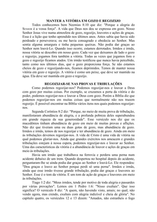MANTER A VITÓRIA EM GOZO E REGOZIJO
        Todos conhecemos bem Neemias 8:10 que diz: "Porque a alegria do
SENHOR é a vossa força". A vida que Deus nos deu se expressa em gozo. Nosso
Senhor Jesus vive numa atmosfera de gozo, regozijo, louvores e ações de graças.
Essa é a lição que tenho aprendido nos últimos anos. Antes sabia que havia sido
perdoado e perseverava; eu me havia consagrado e obedecia ao Senhor. Mas
sentia alguma amargura e tinha pequenas queixas. Não podia dar graças ao
Senhor nem louvá-Lo. Quando isso ocorre, estamos derrotados. Irmãos e irmãs,
nossa vitória se descobre em nosso gozo. Cada vez que deixamos de lado o gozo
e regozijo, jogamos fora também a vitória. Todas as vezes que jogamos fora o
gozo e regozijo ficamos atados. Um irmão testificou que nunca havia percebido,
tanto como nos últimos dias, que o gozo proporciona força. Se não estamos
cheios de gozo e regozijando-nos, ficamos deprimidos. Temos de manter nossa
vitória em gozo e regozijo. A vitória é como um peixe, que deve ser mantido na
água. Ela deve ser mantida em gozo e regozijo.

                 REGOZIJAR-SE NAS PROVAS E TRIBULAÇÕES
        Como podemos regozijar-nos? Podemos regozijar-nos e louvar a Deus
com gozo por muitas coisas. Por exemplo, se cruzamos a porta da vitória e do
poder, podemos regozijar-nos e louvar a Deus com gozo. Porém a Bíblia diz que
podemos regozijar-nos em muitas coisas que normalmente não nos trazem
regozijo. É possível encontrar na Bíblia vários itens nos quais podemos regozijar-
nos.
        Segunda Coríntios 8:2 diz: "Porque, no meio de muita prova de tribulação,
manifestaram abundância de alegria, e a profunda pobreza deles superabundou
em grande riqueza da sua generosidade". Esse versículo nos diz que os
macedônios tinham abundância de gozo em meio de muitas provas e aflições.
Não diz que tiveram uma ou duas gotas de gozo, mas abundância de gozo.
Irmãos e irmãs, temos de nos regozijar e ter abundância de gozo. Ainda em meio
às tribulações devemos regozijar-nos. A vida de Cristo é uma vida de vitória na
qual podemos gloriar-nos. Ainda que grandes exércitos nos ameacem e grandes
tribulações estejam à nossa espera, podemos regozijar-nos e louvar ao Senhor.
Uma das características da vitória é a abundância de louvor e ações de graças em
meio às tribulações.
        Havia um irmão que trabalhava na ferrovia e perdera uma perna num
acidente debaixo de um trem. Quando despertou no hospital depois do acidente,
perguntaram-lhe se ainda podia dar graças ao Senhor e louvá-Lo. Ele respondeu:
"Dou graças e louvo ao Senhor porque perdi só uma perna". Irmãos e irmãs,
ainda que esse irmão tivesse grande tribulação, podia dar graças e louvores ao
Senhor. Esse é o tom da vitória. E um tom de ação de graças e louvores em meio
às tribulações.
        Tiago 1:2 diz: "Meus irmãos, tende por motivo de toda alegria o passardes
por várias provações". Lemos em 1 Pedro 1:6: "Nisso exultais". Que isso
significa? O versículo 8 diz: "A quem, não havendo visto, amais; no qual, não
vendo agora, mas crendo, exultais com alegria indizível e cheia de glória". No
capítulo quatro, os versículos 12 e 13 dizem: "Amados, não estranheis o fogo
 