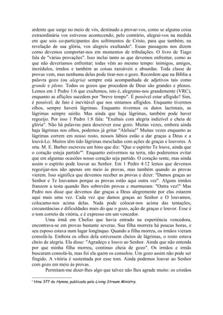 ardente que surge no meio de vós, destinado a provar-vos, como se alguma coisa
extraordinária vos estivesse acontecendo; pelo contrário, alegrai-vos na medida
em que sois co-participantes dos sofrimentos de Cristo, para que também, na
revelação de sua glória, vos alegreis exultando". Essas passagens nos dizem
como devemos comportar-nos em momentos de tribulações. O livro de Tiago
fala de "várias provações". Isso inclui tanto as que devemos enfrentar, como as
que não deveríamos enfrentar; todas vêm ao mesmo tempo: inimigos, amigos,
incrédulos, irmãos e também as coisas razoáveis e absurdas. Toda classe de
provas vem, mas nenhuma delas pode tirar-nos o gozo. Recordem que na Bíblia a
palavra gozo (ou alegria) sempre está acompanhada de adjetivos tais como
grande e pleno. Todos os gozos que procedem de Deus são grandes e plenos.
Lemos em 1 Pedro 1:6 que exultemos, isto é, alegremo-nos grandemente (VRC),
enquanto as aflições sucedem por "breve tempo". É possível estar afligido? Sim,
é possível; de fato é inevitável que nos sintamos afligidos. Enquanto tivermos
olhos, sempre haverá lágrimas. Enquanto tivermos os dutos lacrimais, as
lágrimas sempre sairão. Mas ainda que haja lágrimas, também pode haver
regozijo. Por isso 1 Pedro 1:8 fala: "Exultais com alegria indizível e cheia de
glória". Não há palavras para descrever esse gozo. Muitas vezes, embora ainda
haja lágrimas nos olhos, podemos já gritar "Aleluia!" Muitas vezes enquanto as
lágrimas correm em nosso rosto, nossos lábios estão a dar graças a Deus e a
louvá-Lo. Muitos têm tido lágrimas mescladas com ações de graças e louvores. A
srta. M. E. Barber escreveu um hino que diz: "Que o espírito Te louve, ainda que
o coração esteja partido"6. Enquanto estivermos na terra, não poderemos evitar
que em algumas ocasiões nosso coração seja partido. O coração sente, mas ainda
assim o espírito pode louvar ao Senhor. Em 1 Pedro 4:12 lemos que devemos
regozijar-nos não apenas em meio às provas, mas também quando as provas
vierem. Isso significa que devemos receber as provas e dizer: "Damos graças ao
Senhor e Te louvamos porque as provas estão aqui outra vez". Alguns irmãos
franzem a testa quando lhes sobrevêm provas e murmuram: "Outra vez!" Mas
Pedro nos disse que devemos dar graças a Deus alegremente por elas estarem
aqui mais uma vez. Cada vez que damos graças ao Senhor e O louvamos,
colocamo-nos acima delas. Nada pode colocar-nos acima das tentações,
circunstâncias e dificuldades mais do que o gozo, ação de graças e louvor. Esse é
o tom correto da vitória, e é expresso em um vencedor.
       Uma irmã em Chefoo que havia entrado na experiência vencedora,
encontrava-se em provas bastante severas. Sua filha morrera há poucas horas, e
seu esposo estava num lugar longínquo. Quando a filha morreu, os irmãos vieram
consolá-la. Embora os olhos dela estivessem cheios de lágrimas, o rosto estava
cheio de alegria. Ela disse: "Agradeço e louvo ao Senhor. Ainda que não entenda
por que minha filha morreu, continuo cheia de gozo". Os irmãos e irmãs
buscaram consolá-la, mas foi ela quem os consolou. Um gozo assim não pode ser
fingido. A vitória é sustentada por esse tom. Ainda podemos louvar ao Senhor
com gozo em meio às provas.
       Permitam-me dizer-lhes algo que talvez não lhes agrade muito: os cristãos

6
    Hino 377 do Hymns, publicado pelo Living Stream Ministry.
 