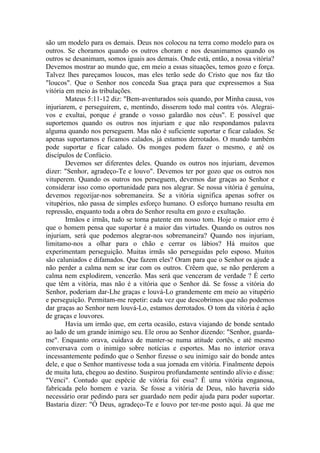 são um modelo para os demais. Deus nos colocou na terra como modelo para os
outros. Se choramos quando os outros choram e nos desanimamos quando os
outros se desanimam, somos iguais aos demais. Onde está, então, a nossa vitória?
Devemos mostrar ao mundo que, em meio a essas situações, temos gozo e força.
Talvez lhes pareçamos loucos, mas eles terão sede do Cristo que nos faz tão
"loucos". Que o Senhor nos conceda Sua graça para que expressemos a Sua
vitória em meio às tribulações.
        Mateus 5:11-12 diz: "Bem-aventurados sois quando, por Minha causa, vos
injuriarem, e perseguirem, e, mentindo, disserem todo mal contra vós. Alegrai-
vos e exultai, porque é grande o vosso galardão nos céus". E possível que
suportemos quando os outros nos injuriam e que não respondamos palavra
alguma quando nos perseguem. Mas não é suficiente suportar e ficar calados. Se
apenas suportamos e ficamos calados, já estamos derrotados. O mundo também
pode suportar e ficar calado. Os monges podem fazer o mesmo, e até os
discípulos de Confúcio.
        Devemos ser diferentes deles. Quando os outros nos injuriam, devemos
dizer: "Senhor, agradeço-Te e louvo". Devemos ter por gozo que os outros nos
vituperem. Quando os outros nos perseguem, devemos dar graças ao Senhor e
considerar isso como oportunidade para nos alegrar. Se nossa vitória é genuína,
devemos regozijar-nos sobremaneira. Se a vitória significa apenas sofrer os
vitupérios, não passa de simples esforço humano. O esforço humano resulta em
repressão, enquanto toda a obra do Senhor resulta em gozo e exultação.
        Irmãos e irmãs, tudo se torna patente em nosso tom. Hoje o maior erro é
que o homem pensa que suportar é a maior das virtudes. Quando os outros nos
injuriam, será que podemos alegrar-nos sobremaneira? Quando nos injuriam,
limitamo-nos a olhar para o chão e cerrar os lábios? Há muitos que
experimentam perseguição. Muitas irmãs são perseguidas pelo esposo. Muitos
são caluniados e difamados. Que fazem eles? Oram para que o Senhor os ajude a
não perder a calma nem se irar com os outros. Crêem que, se não perderem a
calma nem explodirem, vencerão. Mas será que venceram de verdade ? É certo
que têm a vitória, mas não é a vitória que o Senhor dá. Se fosse a vitória do
Senhor, poderiam dar-Lhe graças e louvá-Lo grandemente em meio ao vitupério
e perseguição. Permitam-me repetir: cada vez que descobrimos que não podemos
dar graças ao Senhor nem louvá-Lo, estamos derrotados. O tom da vitória é ação
de graças e louvores.
        Havia um irmão que, em certa ocasião, estava viajando de bonde sentado
ao lado de um grande inimigo seu. Ele orou ao Senhor dizendo: "Senhor, guarda-
me". Enquanto orava, cuidava de manter-se numa atitude cortês, e até mesmo
conversava com o inimigo sobre notícias e esportes. Mas no interior orava
incessantemente pedindo que o Senhor fizesse o seu inimigo sair do bonde antes
dele, e que o Senhor mantivesse toda a sua jornada em vitória. Finalmente depois
de muita luta, chegou ao destino. Suspirou profundamente sentindo alívio e disse:
"Venci". Contudo que espécie de vitória foi essa? É uma vitória enganosa,
fabricada pelo homem e vazia. Se fosse a vitória de Deus, não haveria sido
necessário orar pedindo para ser guardado nem pedir ajuda para poder suportar.
Bastaria dizer: "Ó Deus, agradeço-Te e louvo por ter-me posto aqui. Já que me
 