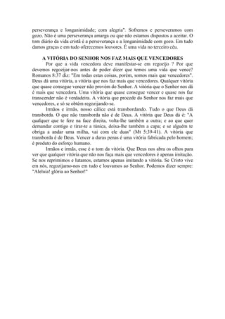perseverança e longanimidade; com alegria". Sofremos e perseveramos com
gozo. Não é uma perseverança amarga ou que não estamos dispostos a aceitar. O
tom diário da vida cristã é a perseverança e a longanimidade com gozo. Em tudo
damos graças e em tudo oferecemos louvores. É uma vida no terceiro céu.

     A VITÓRIA DO SENHOR NOS FAZ MAIS QUE VENCEDORES
       Por que a vida vencedora deve manifestar-se em regozijo ? Por que
devemos regozijar-nos antes de poder dizer que temos uma vida que vence?
Romanos 8:37 diz: "Em todas estas coisas, porém, somos mais que vencedores".
Deus dá uma vitória, a vitória que nos faz mais que vencedores. Qualquer vitória
que quase consegue vencer não provém do Senhor. A vitória que o Senhor nos dá
é mais que vencedora. Uma vitória que quase consegue vencer e quase nos faz
transcender não é verdadeira. A vitória que procede do Senhor nos faz mais que
vencedores, e só se obtém regozijando-se.
       Irmãos e irmãs, nosso cálice está transbordando. Tudo o que Deus dá
transborda. O que não transborda não é de Deus. A vitória que Deus dá é: "A
qualquer que te fere na face direita, volta-lhe também a outra; e ao que quer
demandar contigo e tirar-te a túnica, deixa-lhe também a capa; e se alguém te
obriga a andar uma milha, vai com ele duas" (Mt 5:39-41). A vitória que
transborda é de Deus. Vencer a duras penas é uma vitória fabricada pelo homem;
é produto do esforço humano.
       Irmãos e irmãs, esse é o tom da vitória. Que Deus nos abra os olhos para
ver que qualquer vitória que não nos faça mais que vencedores é apenas imitação.
Se nos reprimimos e lutamos, estamos apenas imitando a vitória. Se Cristo vive
em nós, regozijamo-nos em tudo e louvamos ao Senhor. Podemos dizer sempre:
"Aleluia! glória ao Senhor!"
 