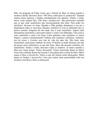 Dele. Na pregação de Filipe vemos que a benção de Deus só chega quando a
mentira é detida. Devemos dizer: "Oh! Deus, menti para Ti; perdoa-me". Quando
oramos dessa maneira, o Senhor imediatamente nos abençoa. Irmãos e irmãs,
talvez vocês tenham dito: "Oh! Deus, satisfaze-me". Mas precisamos entender
que os que estão insatisfeitos não necessariamente têm fome. Para poder ser
satisfeitos, devemos ter fome. Quando o filho pródigo abandonou a seu pai e
desperdiçou todos os seus bens, desejava satisfazer-se com as alfarrobas que os
porcos comiam. Ninguém lhe deu nada. Isso é estar insatisfeito. Alguns estão
diariamente insatisfeitos e procuram encher o ventre com alfarrobas. Uma coisa é
estar insatisfeito e outra é ter fome. Como podemos estar satisfeitos se somos
frágeis e caímos constantemente? Embora não estejamos satisfeitos, enchemo-
nos de coisas e vivemos esse tipo de vida dia após dia. Não basta estar
insatisfeitos, precisamos também ter fome. O Senhor só pode abençoar um tipo
de pessoa nesta conferência: as que têm fome. Deus não promete satisfazer aos
insatisfeitos. Irmãos e irmãs, deixemos todas as mentiras. Já temos mentido a
Deus por muito tempo. Temos fracassado! Temos fracassado diante de Deus!
Fazer esta confissão diante dos homens é uma glória para o nome de Deus. Dêem
graças a Deus e louvem-No. Todos os que são francos serão abençoados. Dêem
graças ao Senhor e louvem-No. Creio que muitos nesta oportunidade terão um
encontro com Deus e Deus os abençoará.
 