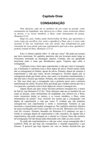 Capítulo Onze

                             CONSAGRAÇÃO
       Nem ofereçais cada um os membros do seu corpo ao pecado, como
instrumentos de iniqüidade; mas oferecei-vos a Deus, como ressurretos dentre
os mortos, e os vossos membros, a Deus, como instrumentos de justiça.
(Romanos 6:13)
       Rogo-vos, pois, irmãos, pelas misericórdias de Deus, que apresenteis o
vosso corpo por sacrifício vivo, santo e agradável a Deus, que é o vosso culto
racional. E não vos conformeis com este século, mas transformai-vos pela
renovação da vossa mente, para que experimenteis qual seja a boa, agradável e
perfeita vontade de Deus. (Romanos 12:1-2)

       Este é o último capítulo sobre "A vida que vence". Há ainda um assunto
que devo mencionar. Os capítulos anteriores não nos levariam muito longe se
tivéssemos terminado na mensagem anterior. Contudo, não era apropriado
mencionar antes o tema que abordaremos agora. Vejamos algo sobre a
consagração.
       A primeira coisa a fazer após experimentar a vida que vence é consagrar-
nos. Certamente é a primeira coisa a fazer depois de salvos. Porém muitos ainda
não se consagraram ao Senhor, apesar de salvos. Portanto, depois de começar a
experimentar a vida que vence, devem consagrar-se. Existem alguns que se
consagraram desde que foram salvos, mas caem e se levantam constantemente, e
não têm mais o frescor que tinham. Portanto, eles também necessitam consagrar-
se. Não ouso dizer que a consagração seja o primeiro passo nem a primeira
manifestação da vitória. Só posso dizer que desde que o Senhor morreu por nós e
vive para nós, a primeira coisa a fazer depois de vencer é consagrar-nos.
       Alguns dizem que para vencer devemos primeiro consagrar-nos, e temos
de fazê-lo, mas Romanos 6:13 diz: "Nem ofereçais cada um os membros do seu
corpo ao pecado, como instrumentos de iniqüidade; mas oferecei-vos a Deus,
como ressurretos dentre os mortos, e os vossos membros, a Deus, como
instrumentos de justiça". Esse versículo nos mostra que a consagração vem
depois de experimentar a vida que vence. É evidente que não podemos
consagrar-nos sem experimentar a morte e ressurreição. Somente os que
morreram e ressuscitaram podem consagrar-se. Nos capítulos anteriores falamos
de nossa crucifiçação com Cristo e que Ele vive em nós. Morremos com Cristo e
com Ele vivemos. Portanto, baseados em Romanos 6:13 podemos ver que o
cristão se consagra depois de experimentar a vida vencedora. Se alguém não a
experimentou, não pode consagrar-se, e mesmo se o fizesse, Deus não aceitaria
tal consagração; Ele não deseja nada relacionado com Adão ou com a morte.
       Se ainda não experimentamos a vida que vence, nossa consagração não é
confiável. Pode ser que hoje nos consagremos, e amanhã esqueçamos o que
fizemos. É possível que hoje façamos um voto ao Senhor dizendo-Lhe que
 