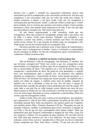 faremos isso e aquilo, e amanhã nos esqueçamos totalmente. Houve uma
missionária que havia comparecido a sete convenções em Keswick. Ela dizia que
comparecer a tais convenções cada ano era como dar corda num relógio. O
relógio começava a atrasar, e ela dava corda. Cada ano ela comparecia à
convenção para que lhe dessem "corda", e cada ano voltava a sentir que a "corda"
havia acabado. Isso é o mesmo que acontece com muitos cristãos. Fazem grandes
promessas a Deus, mas quando saem esquecem-se de tudo. É por isso que digo
que não podemos consagrar-nos. Não temos força para isso.
       Se não temos experimentado a vida vencedora, ainda que nos
consagremos, Deus não aceitará tal consagração, porque tudo o que temos vem
de Adão e é morte. Assim como dizemos "obrigado" aos incrédulos e nos
recusamos a aceitar suas ofertas, o mesmo acontece com Deus. Ele não pode
aceitar nossas ofertas. Só o que procede do Senhor pode ser consagrado a Ele.
Nada do que vem de nós mesmos pode ser consagrado a Ele.
       Devemos perceber que a primeira coisa a fazer depois de experimentar a
vida que vence é consagrar-nos ao Senhor. Agora é o momento e a oportunidade
de nos consagrar ao Senhor. Se não nos consagrarmos agora, retrocederemos, e
voltaremos a falhar em poucos dias.

                 A BASE E A MOTIVAÇÃO DA CONSAGRAÇÃO
       Não só Romanos 6 fala de consagração, mas Romanos 12 também. Por
que devemos consagrar-nos? Paulo nos exorta a que nos consagremos pelas
misericórdias, ou compaixões, de Deus. Que são as compaixões de Deus, e o que
são as misericórdias de Deus ? Os capítulos um a oito de Romanos falam das
compaixões e misericórdias de Deus. Do ponto de vista doutrinário, o capítulo
doze vem imediatamente após o capítulo oito. Os primeiros oito capítulos
abordam as compaixões e misericórdias de Deus. Antes éramos pecadores, e o
Filho de Deus veio derramar Seu sangue por nossos pecados. Os capítulos três e
quatro nos falam do sangue; o capítulo cinco trata do perdão, enquanto do
capítulo seis a oito é abordado o tema da cruz. Por um lado, o sangue foi
derramado para o perdão dos pecados; fomos perdoados por meio do sangue. Por
outro lado, a cruz põe fim ao velho homem; somos libertos por meio da cruz.
Damos graças ao Senhor por ter sido crucificado e morrido em nosso lugar e por
viver em nosso lugar. Baseando-se nessas compaixões e misericórdias, Paulo nos
exorta a que nos consagremos a Deus.
       Irmãos e irmãs, Deus nos criou e salvou com um propósito. Sua intenção é
que expressemos a vida de Seu Filho e participemos da glória de Seu Filho. Na
eternidade passada Deus tinha um propósito; não apenas queria um Unigênito,
mas também muitos filhos. Portanto, Romanos 8:29 diz: "Porquanto aos que de
antemão conheceu, também os predestinou para serem conformes à imagem de
seu Filho, a fim de que ele seja o primogênito entre muitos irmãos". Deus nos
predestinou para que fossemos conformados à imagem de Seu Filho. Logo, Ele
nos comprou e redimiu. Ele nos ganhou de duas maneiras. Por um lado, enviou
Seu Filho para que morresse por nós e nos redimisse. No que tange à nossa
redenção, somos Seus escravos. Agradecemos a Deus por nos haver comprado!
Fomos comprados por Deus. Deus disse a Abraão: "O que tem oito dias será
 