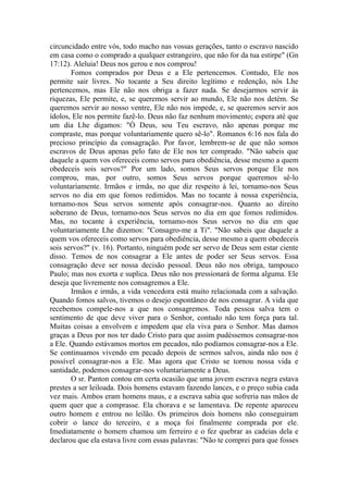 circuncidado entre vós, todo macho nas vossas gerações, tanto o escravo nascido
em casa como o comprado a qualquer estrangeiro, que não for da tua estirpe" (Gn
17:12). Aleluia! Deus nos gerou e nos comprou!
       Fomos comprados por Deus e a Ele pertencemos. Contudo, Ele nos
permite sair livres. No tocante a Seu direito legítimo e redenção, nós Lhe
pertencemos, mas Ele não nos obriga a fazer nada. Se desejarmos servir às
riquezas, Ele permite, e, se queremos servir ao mundo, Ele não nos detém. Se
queremos servir ao nosso ventre, Ele não nos impede, e, se queremos servir aos
ídolos, Ele nos permite fazê-lo. Deus não faz nenhum movimento; espera até que
um dia Lhe digamos: "Ó Deus, sou Teu escravo, não apenas porque me
compraste, mas porque voluntariamente quero sê-lo". Romanos 6:16 nos fala do
precioso princípio da consagração. Por favor, lembrem-se de que não somos
escravos de Deus apenas pelo fato de Ele nos ter comprado. "Não sabeis que
daquele a quem vos ofereceis como servos para obediência, desse mesmo a quem
obedeceis sois servos?" Por um lado, somos Seus servos porque Ele nos
comprou, mas, por outro, somos Seus servos porque queremos sê-lo
voluntariamente. Irmãos e irmãs, no que diz respeito à lei, tornamo-nos Seus
servos no dia em que fomos redimidos. Mas no tocante à nossa experiência,
tornamo-nos Seus servos somente após consagrar-nos. Quanto ao direito
soberano de Deus, tornamo-nos Seus servos no dia em que fomos redimidos.
Mas, no tocante à experiência, tornamo-nos Seus servos no dia em que
voluntariamente Lhe dizemos: "Consagro-me a Ti". "Não sabeis que daquele a
quem vos ofereceis como servos para obediência, desse mesmo a quem obedeceis
sois servos?" (v. 16). Portanto, ninguém pode ser servo de Deus sem estar ciente
disso. Temos de nos consagrar a Ele antes de poder ser Seus servos. Essa
consagração deve ser nossa decisão pessoal. Deus não nos obriga, tampouco
Paulo; mas nos exorta e suplica. Deus não nos pressionará de forma alguma. Ele
deseja que livremente nos consagremos a Ele.
       Irmãos e irmãs, a vida vencedora está muito relacionada com a salvação.
Quando fomos salvos, tivemos o desejo espontâneo de nos consagrar. A vida que
recebemos compele-nos a que nos consagremos. Toda pessoa salva tem o
sentimento de que deve viver para o Senhor, contudo não tem força para tal.
Muitas coisas a envolvem e impedem que ela viva para o Senhor. Mas damos
graças a Deus por nos ter dado Cristo para que assim pudéssemos consagrar-nos
a Ele. Quando estávamos mortos em pecados, não podíamos consagrar-nos a Ele.
Se continuamos vivendo em pecado depois de sermos salvos, ainda não nos é
possível consagrar-nos a Ele. Mas agora que Cristo se tornou nossa vida e
santidade, podemos consagrar-nos voluntariamente a Deus.
       O sr. Panton contou em certa ocasião que uma jovem escrava negra estava
prestes a ser leiloada. Dois homens estavam fazendo lances, e o preço subia cada
vez mais. Ambos eram homens maus, e a escrava sabia que sofreria nas mãos de
quem quer que a comprasse. Ela chorava e se lamentava. De repente apareceu
outro homem e entrou no leilão. Os primeiros dois homens não conseguiram
cobrir o lance do terceiro, e a moça foi finalmente comprada por ele.
Imediatamente o homem chamou um ferreiro e o fez quebrar as cadeias dela e
declarou que ela estava livre com essas palavras: "Não te comprei para que fosses
 