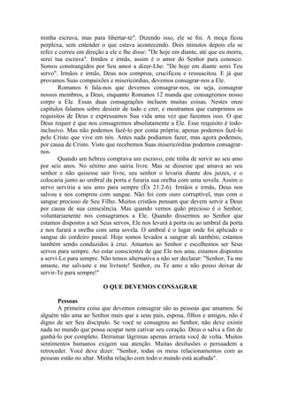 minha escrava, mas para libertar-te". Dizendo isso, ele se foi. A moça ficou
perplexa, sem entender o que estava acontecendo. Dois minutos depois ela se
refez e correu em direção a ele e lhe disse: "De hoje em diante, até que eu morra,
serei tua escrava". Irmãos e irmãs, assim é o amor do Senhor para conosco.
Somos constrangidos por Seu amor a dizer-Lhe: "De hoje em diante serei Teu
servo". Irmãos e irmãs, Deus nos comprou, crucificou e ressuscitou. E já que
provamos Suas compaixões e misericórdias, devemos consagrar-nos a Ele.
       Romanos 6 fala-nos que devemos consagrar-nos, ou seja, consagrar
nossos membros, a Deus, enquanto Romanos 12 manda que consagremos nosso
corpo a Ele. Essas duas consagrações incluem muitas coisas. Nestes onze
capítulos falamos sobre desistir de tudo e crer, e mostramos que cumprimos os
requisitos de Deus e expressamos Sua vida uma vez que fazemos isso. O que
Deus requer é que nos consagremos absolutamente a Ele. Esse requisito é todo-
inclusivo. Mas não podemos fazê-lo por conta própria; apenas podemos fazê-lo
pelo Cristo que vive em nós. Antes nada podíamos fazer, mas agora podemos,
por causa de Cristo. Visto que recebemos Suas misericórdias podemos consagrar-
nos.
       Quando um hebreu comprava um escravo, este tinha de servir ao seu amo
por seis anos. No sétimo ano sairia livre. Mas se dissesse que amava ao seu
senhor e não quisesse sair livre, seu senhor o levaria diante dos juizes, e o
colocaria junto ao umbral da porta e furaria sua orelha com uma sovela. Assim o
servo serviria a seu amo para sempre (Êx 21:2-6). Irmãos e irmãs, Deus nos
salvou e nos comprou com sangue. Não foi com ouro corruptível, mas com o
sangue precioso de Seu Filho. Muitos cristãos pensam que devem servir a Deus
por causa de sua consciência. Mas quando vemos quão precioso é o Senhor,
voluntariamente nos consagramos a Ele. Quando dissermos ao Senhor que
estamos dispostos a ser Seus servos, Ele nos levará à porta ou ao umbral da porta
e nos furará a orelha com uma sovela. O umbral é o lugar onde foi aplicado o
sangue do cordeiro pascal. Hoje somos levados a sangrar ali também; estamos
também sendo conduzidos à cruz. Amamos ao Senhor e escolhemos ser Seus
servos para sempre. Ao estar conscientes de que Ele nos ama, estamos dispostos
a servi-Lo para sempre. Não temos alternativa a não ser declarar: "Senhor, Tu me
amaste, me salvaste e me livraste! Senhor, eu Te amo e não posso deixar de
servir-Te para sempre!"

                         O QUE DEVEMOS CONSAGRAR

       Pessoas
       A primeira coisa que devemos consagrar são as pessoas que amamos. Se
alguém não ama ao Senhor mais que a seus pais, esposa, filhos e amigos, não é
digno de ser Seu discípulo. Se você se consagrou ao Senhor, não deve existir
nada no mundo que possa ocupar nem cativar seu coração. Deus o salva a fim de
ganhá-lo por completo. Derramar lágrimas apenas arrasta você de volta. Muitos
sentimentos humanos exigem sua atenção. Muitas desilusões o persuadem a
retroceder. Você deve dizer: "Senhor, todas os meus relacionamentos com as
pessoas estão no altar. Minha relação com todo o mundo está acabada".
 