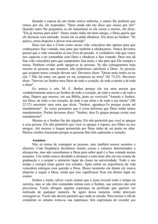 Quando a esposa de um irmão esteve enferma, e outros lhe pediram que
orasse por ela, ele respondeu: "Deus ainda não me disse que orasse por ela!"
Quando outro lhe perguntou se ele lamentaria se ela viesse a morrer, ele disse:
"Ela já morreu para mim". Outro irmão tinha um bom amigo, e Deus queria que
ele deixasse essa amizade. Assim ele só pôde obedecer. Ele disse ao Senhor: "Se
queres, estou disposto a deixar essa amizade".
        Deus nos deu a Cristo como nossa vida vencedora não apenas para que
conheçamos Sua vontade, mas para que também a obedeçamos. Nunca devemos
pensar que a vida vencedora só nos livra do pecado. A verdadeira vida que vence
nos capacita a ter comunhão com Deus e obedecer a Sua vontade. Deus nos dá
Sua vida vencedora para que cumpramos Sua meta, e não para que Ele cumpra a
nossa. Nenhum cristão pode apegar-se às pessoas. Se não consagrarmos hoje
mesmo as pessoas que amamos, não poderemos satisfazer a Deus. As pessoas
que ocupam nosso coração devem sair. Devemos dizer: "Quem mais tenho eu no
céu ? Não há outro em quem eu me compraza na terra" (Sl 73:25). Devemos
dizer: "Servirei ao Senhor meu Deus de todo o coração, de toda a mente e de toda
a alma".
        Eu amava a srta. M. E. Barber porque ela era uma pessoa que
verdadeiramente amava ao Senhor de todo o coração, de toda a mente e de toda a
alma. Depois que morreu, em sua Bíblia, junto ao versículo "Amarás o Senhor,
teu Deus, de todo o teu coração, de toda a tua alma e de toda a tua mente" (Mt
22:37) encontrei uma nota que dizia: "Senhor, agradeço-Te porque existe tal
mandamento". Às vezes pensamos que é coisa dolorosa que Deus tenha tantos
mandamentos. Porém devemos dizer: "Senhor, dou-Te graças porque existe esse
mandamento".
        Mesmo se o Senhor lhe der alguém, Ele não permitirá que você se apegue
a essa pessoa. Ele não permitirá que você se apegue à esposa, aos filhos ou aos
amigos. Até mesmo o Isaque prometido por Deus tinha de ser posto no altar.
Muitos cristãos fracassam porque as pessoas lhes têm capturado o coração.

       Assuntos
       Não só temos de consagrar as pessoas, mas também nossos assuntos e
afazeres. Com freqüência decidimos muitas coisas e estamos determinados a
alcançá-las, mas não consultamos a Deus para saber qual é a Sua vontade nesses
assuntos. Um irmão estava decidido a alcançar a nota mais alta em seu exame de
graduação e a ocupar o primeiro lugar da classe na universidade. Todo o seu
tempo e energia eram gastos nos estudos. Após entrar na experiência da vida
vencedora entregou essa questão a Deus. Desse momento em diante ele estava
disposto a seguir a Deus, ainda que isso significasse ficar em último lugar no
exame.
       Irmãos e irmãs, talvez vocês sintam que é justo investir todo o tempo na
carreira, mas se não têm comunhão íntima com o Senhor, sua carreira não será
proveitosa. Vocês abrigam alguma esperança na profissão que querem ver
realizada de qualquer maneira. Se agem dessa maneira, então precisam
consagrar-se. Vocês não devem permitir que nada os enrede. Para muitos o afã de
completar os estudos torna-se sua esperança; têm esperanças de exceder aos
 