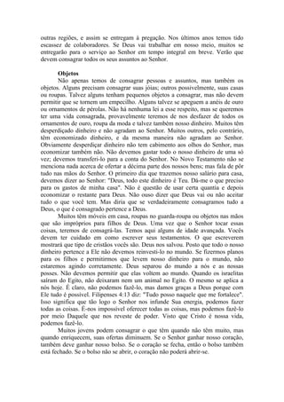 outras regiões, e assim se entregam à pregação. Nos últimos anos temos tido
escassez de colaboradores. Se Deus vai trabalhar em nosso meio, muitos se
entregarão para o serviço ao Senhor em tempo integral em breve. Verão que
devem consagrar todos os seus assuntos ao Senhor.

       Objetos
       Não apenas temos de consagrar pessoas e assuntos, mas também os
objetos. Alguns precisam consagrar suas jóias; outros possivelmente, suas casas
ou roupas. Talvez alguns tenham pequenos objetos a consagrar, mas não devem
permitir que se tornem um empecilho. Alguns talvez se apeguem a anéis de ouro
ou ornamentos de pérolas. Não há nenhuma lei a esse respeito, mas se queremos
ter uma vida consagrada, provavelmente teremos de nos desfazer de todos os
ornamentos de ouro, roupa da moda e talvez também nosso dinheiro. Muitos têm
desperdiçado dinheiro e não agradam ao Senhor. Muitos outros, pelo contrário,
têm economizado dinheiro, e da mesma maneira não agradam ao Senhor.
Obviamente desperdiçar dinheiro não tem cabimento aos olhos do Senhor, mas
economizar também não. Não devemos gastar todo o nosso dinheiro de uma só
vez; devemos transferi-lo para a conta do Senhor. No Novo Testamento não se
menciona nada acerca de ofertar a décima parte dos nossos bens; mas fala de pôr
tudo nas mãos do Senhor. O primeiro dia que trazemos nosso salário para casa,
devemos dizer ao Senhor: "Deus, todo este dinheiro é Teu. Dá-me o que preciso
para os gastos de minha casa". Não é questão de usar certa quantia e depois
economizar o restante para Deus. Não ouso dizer que Deus vai ou não aceitar
tudo o que você tem. Mas diria que se verdadeiramente consagramos tudo a
Deus, o que é consagrado pertence a Deus.
       Muitos têm móveis em casa, roupas no guarda-roupa ou objetos nas mãos
que são impróprios para filhos de Deus. Uma vez que o Senhor tocar essas
coisas, teremos de consagrá-las. Temos aqui alguns de idade avançada. Vocês
devem ter cuidado em como escrever seus testamentos. O que escreverem
mostrará que tipo de cristãos vocês são. Deus nos salvou. Posto que todo o nosso
dinheiro pertence a Ele não devemos reinvesti-lo no mundo. Se fizermos planos
para os filhos e permitirmos que levem nosso dinheiro para o mundo, não
estaremos agindo corretamente. Deus separou do mundo a nós e as nossas
posses. Não devemos permitir que elas voltem ao mundo. Quando os israelitas
saíram do Egito, não deixaram nem um animal no Egito. O mesmo se aplica a
nós hoje. É claro, não podemos fazê-lo, mas damos graças a Deus porque com
Ele tudo é possível. Filipenses 4:13 diz: "Tudo posso naquele que me fortalece".
Isso significa que tão logo o Senhor nos infunde Sua energia, podemos fazer
todas as coisas. É-nos impossível oferecer todas as coisas, mas podemos fazê-lo
por meio Daquele que nos reveste de poder. Visto que Cristo é nossa vida,
podemos fazê-lo.
       Muitos jovens podem consagrar o que têm quando não têm muito, mas
quando enriquecem, suas ofertas diminuem. Se o Senhor ganhar nosso coração,
também deve ganhar nosso bolso. Se o coração se fecha, então o bolso também
está fechado. Se o bolso não se abrir, o coração não poderá abrir-se.
 