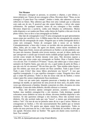 Nós Mesmos
       Devemos consagrar as pessoas, os assuntos e objetos, e por último, o
nosso próprio ser. Temos de nos consagrar a Deus. Devemos dizer: "Deus, eu me
consagro a Ti para fazer Tua vontade". Irmãos e irmãs, não sabemos o que nos
sobrevirá no futuro. Mas sabemos que Deus tem uma vontade que se relaciona
com cada um de nós. É possível que não sejam bênçãos, e talvez não sejam
sofrimentos. De qualquer maneira, temos de nos consagrar a Sua vontade.
Devemos dispor-nos a aceitá-la, venha com bênçãos ou sofrimentos. Muitos
estão dispostos a ser usados por Deus; estão cheios do Espírito e têm um viver de
plena vitória. Isso se deve a sua consagração ao Senhor.
       Que tipo de consagração é essa? É uma consagração na qual apresentamos
nosso corpo por sacrifício vivo. A Bíblia nunca fala da consagração do coração;
apenas fala da consagração do corpo. Ninguém que se tenha consagrado deixa o
corpo sem consagrar. Temos de consagrar todo o nosso ser ao Senhor.
Conseqüentemente, a boca não é nossa; os ouvidos não nos pertencem, nem os
olhos, mãos, pés ou corpo. De agora em diante, somos meros mordomos de
Deus. Daqui para frente, nossos pés pertencem ao Senhor e já não podemos usá-
los para nós mesmos. Quando certo jovem morreu, seu pai, já idoso, pediu aos
que carregavam o caixão que tivessem muito cuidado porque aquele corpo havia
servido como templo do Senhor durante vinte anos. Não devemos esperar a
morte para que nosso corpo seja consagrado ao Senhor. Hoje o Espírito Santo
vive em nós. Em 1 Coríntios 6:19 lemos: "Acaso, não sabeis que o vosso corpo é
santuário do Espírito Santo, que está em vós, o qual tendes da parte de Deus, e
que não sois de vós mesmos?" Há um hino que diz: "Que minhas mãos façam o
que Ele ordene; que meus pés corram em Seus caminhos. Tudo é para Cristo!
Tudo é para Cristo! Que meus lábios proclamem seu louvor"7. É isso que
significa consagração, é o que significa consagrar o corpo. Ninguém deve dizer
que o corpo lhe pertence. Todos os dias de nossa vida são do Senhor, e nosso
corpo é para Ele; somos simplesmente Seus mordomos.
       Certa vez em outro país, enquanto passavam a bandeja de ofertas num
domingo de manhã, ao aproximar de uma jovem de treze anos, ela pediu várias
vezes que abaixassem a bandeja. Quando a puseram no chão, ela parou em cima
da bandeja. Como não tinha dinheiro, decidiu oferecer a si mesma.
       Hoje, não devemos apenas consagrar pessoas, assuntos e objetos ao
Senhor, mas também consagrar-Lhe a nós mesmos. Cada domingo, quando
colocamos nosso dinheiro na caixa de ofertas, devemos também depositar a nós
mesmos. Se não queremos entregar a nós mesmos, Deus não aceitará nosso
dinheiro. Ele não aceitará nada que seja "nosso", a menos que primeiramente
tenha a "nós". Ele tem de nos ter primeiro antes de ter o que é nosso. Muitos se
consagraram ao Senhor, e Ele não necessariamente lhes pedirá que se tornem
pregadores. Talvez Ele queira que alguns sejam bons negociantes. Todos os
cantos da terra precisam da luz, e não temos a liberdade de escolher a obra que
nos agrade. Devemos dizer ao Senhor: "De agora em diante estou resolvido a
fazer Tua vontade".

7
    Hino 444, do Hymns publicado pelo Living Stream Ministry.
 
