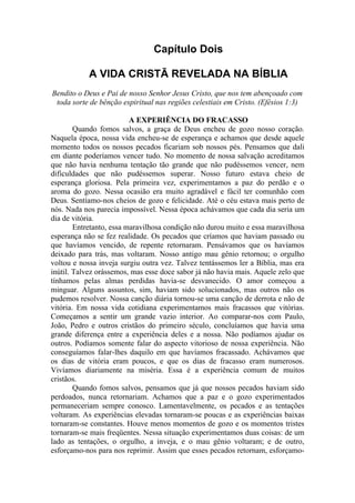 Capítulo Dois

            A VIDA CRISTÃ REVELADA NA BÍBLIA
Bendito o Deus e Pai de nosso Senhor Jesus Cristo, que nos tem abençoado com
 toda sorte de bênção espiritual nas regiões celestiais em Cristo. (Efésios 1:3)

                          A EXPERIÊNCIA DO FRACASSO
        Quando fomos salvos, a graça de Deus encheu de gozo nosso coração.
Naquela época, nossa vida encheu-se de esperança e achamos que desde aquele
momento todos os nossos pecados ficariam sob nossos pés. Pensamos que dali
em diante poderíamos vencer tudo. No momento de nossa salvação acreditamos
que não havia nenhuma tentação tão grande que não pudéssemos vencer, nem
dificuldades que não pudéssemos superar. Nosso futuro estava cheio de
esperança gloriosa. Pela primeira vez, experimentamos a paz do perdão e o
aroma do gozo. Nessa ocasião era muito agradável e fácil ter comunhão com
Deus. Sentíamo-nos cheios de gozo e felicidade. Até o céu estava mais perto de
nós. Nada nos parecia impossível. Nessa época achávamos que cada dia seria um
dia de vitória.
        Entretanto, essa maravilhosa condição não durou muito e essa maravilhosa
esperança não se fez realidade. Os pecados que críamos que haviam passado ou
que havíamos vencido, de repente retornaram. Pensávamos que os havíamos
deixado para trás, mas voltaram. Nosso antigo mau gênio retornou; o orgulho
voltou e nossa inveja surgiu outra vez. Talvez tentássemos ler a Bíblia, mas era
inútil. Talvez orássemos, mas esse doce sabor já não havia mais. Aquele zelo que
tínhamos pelas almas perdidas havia-se desvanecido. O amor começou a
minguar. Alguns assuntos, sim, haviam sido solucionados, mas outros não os
pudemos resolver. Nossa canção diária tornou-se uma canção de derrota e não de
vitória. Em nossa vida cotidiana experimentamos mais fracassos que vitórias.
Começamos a sentir um grande vazio interior. Ao comparar-nos com Paulo,
João, Pedro e outros cristãos do primeiro século, concluíamos que havia uma
grande diferença entre a experiência deles e a nossa. Não podíamos ajudar os
outros. Podíamos somente falar do aspecto vitorioso de nossa experiência. Não
conseguíamos falar-lhes daquilo em que havíamos fracassado. Achávamos que
os dias de vitória eram poucos, e que os dias de fracasso eram numerosos.
Vivíamos diariamente na miséria. Essa é a experiência comum de muitos
cristãos.
        Quando fomos salvos, pensamos que já que nossos pecados haviam sido
perdoados, nunca retornariam. Achamos que a paz e o gozo experimentados
permaneceriam sempre conosco. Lamentavelmente, os pecados e as tentações
voltaram. As experiências elevadas tornaram-se poucas e as experiências baixas
tornaram-se constantes. Houve menos momentos de gozo e os momentos tristes
tornaram-se mais freqüentes. Nessa situação experimentamos duas coisas: de um
lado as tentações, o orgulho, a inveja, e o mau gênio voltaram; e de outro,
esforçamo-nos para nos reprimir. Assim que esses pecados retornam, esforçamo-
 