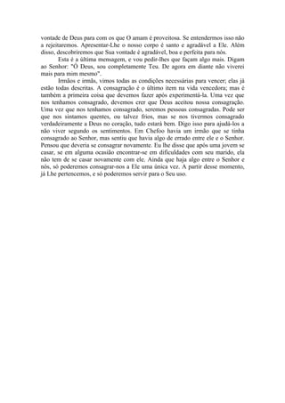 vontade de Deus para com os que O amam é proveitosa. Se entendermos isso não
a rejeitaremos. Apresentar-Lhe o nosso corpo é santo e agradável a Ele. Além
disso, descobriremos que Sua vontade é agradável, boa e perfeita para nós.
        Esta é a última mensagem, e vou pedir-lhes que façam algo mais. Digam
ao Senhor: "Ó Deus, sou completamente Teu. De agora em diante não viverei
mais para mim mesmo".
        Irmãos e irmãs, vimos todas as condições necessárias para vencer; elas já
estão todas descritas. A consagração é o último item na vida vencedora; mas é
também a primeira coisa que devemos fazer após experimentá-la. Uma vez que
nos tenhamos consagrado, devemos crer que Deus aceitou nossa consagração.
Uma vez que nos tenhamos consagrado, seremos pessoas consagradas. Pode ser
que nos sintamos quentes, ou talvez frios, mas se nos tivermos consagrado
verdadeiramente a Deus no coração, tudo estará bem. Digo isso para ajudá-los a
não viver segundo os sentimentos. Em Chefoo havia um irmão que se tinha
consagrado ao Senhor, mas sentiu que havia algo de errado entre ele e o Senhor.
Pensou que deveria se consagrar novamente. Eu lhe disse que após uma jovem se
casar, se em alguma ocasião encontrar-se em dificuldades com seu marido, ela
não tem de se casar novamente com ele. Ainda que haja algo entre o Senhor e
nós, só poderemos consagrar-nos a Ele uma única vez. A partir desse momento,
já Lhe pertencemos, e só poderemos servir para o Seu uso.
 