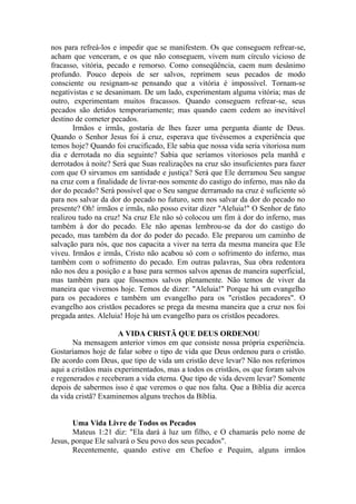 nos para refreá-los e impedir que se manifestem. Os que conseguem refrear-se,
acham que venceram, e os que não conseguem, vivem num círculo vicioso de
fracasso, vitória, pecado e remorso. Como conseqüência, caem num desânimo
profundo. Pouco depois de ser salvos, reprimem seus pecados de modo
consciente ou resignam-se pensando que a vitória é impossível. Tornam-se
negativistas e se desanimam. De um lado, experimentam alguma vitória; mas de
outro, experimentam muitos fracassos. Quando conseguem refrear-se, seus
pecados são detidos temporariamente; mas quando caem cedem ao inevitável
destino de cometer pecados.
       Irmãos e irmãs, gostaria de lhes fazer uma pergunta diante de Deus.
Quando o Senhor Jesus foi à cruz, esperava que tivéssemos a experiência que
temos hoje? Quando foi crucificado, Ele sabia que nossa vida seria vitoriosa num
dia e derrotada no dia seguinte? Sabia que seríamos vitoriosos pela manhã e
derrotados à noite? Será que Suas realizações na cruz são insuficientes para fazer
com que O sirvamos em santidade e justiça? Será que Ele derramou Seu sangue
na cruz com a finalidade de livrar-nos somente do castigo do inferno, mas não da
dor do pecado? Será possível que o Seu sangue derramado na cruz é suficiente só
para nos salvar da dor do pecado no futuro, sem nos salvar da dor do pecado no
presente? Oh! irmãos e irmãs, não posso evitar dizer "Aleluia!" O Senhor de fato
realizou tudo na cruz! Na cruz Ele não só colocou um fim à dor do inferno, mas
também à dor do pecado. Ele não apenas lembrou-se da dor do castigo do
pecado, mas também da dor do poder do pecado. Ele preparou um caminho de
salvação para nós, que nos capacita a viver na terra da mesma maneira que Ele
viveu. Irmãos e irmãs, Cristo não acabou só com o sofrimento do inferno, mas
também com o sofrimento do pecado. Em outras palavras, Sua obra redentora
não nos deu a posição e a base para sermos salvos apenas de maneira superficial,
mas também para que fôssemos salvos plenamente. Não temos de viver da
maneira que vivemos hoje. Temos de dizer: "Aleluia!" Porque há um evangelho
para os pecadores e também um evangelho para os "cristãos pecadores". O
evangelho aos cristãos pecadores se prega da mesma maneira que a cruz nos foi
pregada antes. Aleluia! Hoje há um evangelho para os cristãos pecadores.

                      A VIDA CRISTÃ QUE DEUS ORDENOU
       Na mensagem anterior vimos em que consiste nossa própria experiência.
Gostaríamos hoje de falar sobre o tipo de vida que Deus ordenou para o cristão.
De acordo com Deus, que tipo de vida um cristão deve levar? Não nos referimos
aqui a cristãos mais experimentados, mas a todos os cristãos, os que foram salvos
e regenerados e receberam a vida eterna. Que tipo de vida devem levar? Somente
depois de sabermos isso é que veremos o que nos falta. Que a Bíblia diz acerca
da vida cristã? Examinemos alguns trechos da Bíblia.


       Uma Vida Livre de Todos os Pecados
       Mateus 1:21 diz: "Ela dará à luz um filho, e O chamarás pelo nome de
Jesus, porque Ele salvará o Seu povo dos seus pecados".
       Recentemente, quando estive em Chefoo e Pequim, alguns irmãos
 