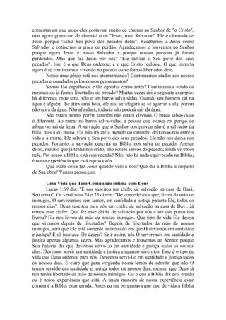 comentavam que antes eles gostavam muito de chamar ao Senhor de "o Cristo",
mas agora gostavam de chamá-Lo de "Jesus, meu Salvador". Ele é chamado de
Jesus porque "salva Seu povo dos pecados deles". Recebemos a Jesus como
Salvador e obtivemos a graça do perdão. Agradeçamos e louvemos ao Senhor
porque agora Jesus é nosso Salvador e porque nossos pecados já foram
perdoados. Mas que fez Jesus por nós? "Ele salvará o Seu povo dos seus
pecados". Isso é o que Deus ordenou; é o que Cristo realizou. O que importa
agora é se continuamos vivendo no pecado ou se fomos libertados dele.
       Nosso mau gênio está nos atormentando? Continuamos atados aos nossos
pecados e enredados pelos nossos pensamentos?
       Somos tão orgulhosos e tão egoístas como antes? Continuamos sendo os
mesmos ou já fomos libertados do pecado? Muitas vezes dei o seguinte exemplo:
há diferença entre uma bóia e um barco salva-vidas. Quando um homem cai na
água e alguém lhe atira uma bóia, ele não se afogará se se agarrar a ela, porém
não sairá da água. Não afundará, todavia não poderá sair da água.
       Não estará morto, porém também não estará vivendo. O barco salva-vidas
é diferente. Ao entrar no barco salva-vidas, a pessoa que estava em perigo de
afogar-se sai da água. A salvação que o Senhor nos proveu não é a salvação da
bóia, mas a do barco. Ele não irá até a metade do caminho deixando-nos entre a
vida e a morte. Ele salvará o Seu povo dos seus pecados. Ele não nos deixa nos
pecados. Portanto, a salvação descrita na Bíblia nos salva do pecado. Apesar
disso, mesmo que já tenhamos crido, não somos salvos do pecado; ainda vivemos
nele. Por acaso a Bíblia está equivocada? Não, não há nada equivocado na Bíblia;
é nossa experiência que está equivocada.
       Que outra coisa fez Jesus quando veio a nós? Que diz a Bíblia a respeito
de Sua obra? Vamos prosseguir.

        Uma Vida que Tem Comunhão íntima com Deus
        Lucas 1:69 diz: "E nos suscitou um chifre de salvação na casa de Davi,
Seu servo". Os versículos 74 e 75 dizem: "De conceder-nos que, livres da mão de
inimigos, O servíssemos sem temor, em santidade e justiça perante Ele, todos os
nossos dias". Deus suscitou para nós um chifre de salvação na casa de Davi. Já
temos esse chifre. Que fez esse chifre de salvação por nós e até que ponto nos
livrou? Ele nos livrou da mão de nossos inimigos. Que tipo de vida Ele deseja
que vivamos depois de libertados? Depois de libertados da mão de nossos
inimigos, será que Ele está somente interessado em que O sirvamos em santidade
e justiça? É só isso que Ele deseja? Se é assim, nós O serviremos em santidade e
justiça apenas algumas vezes. Mas agradeçamos e louvemos ao Senhor porque
Sua Palavra diz que devemos servi-Lo em santidade e justiça todos os nossos
dias. Devemos servir em santidade e justiça enquanto vivermos. Esse é o tipo de
vida que Deus ordenou para nós. Devemos servi-Lo em santidade e justiça todos
os nossos dias. É claro que para vergonha nossa temos de admitir que não O
temos servido em santidade e justiça todos os nossos dias, mesmo que Deus já
nos tenha libertado da mão de nossos inimigos. Ou o que a Bíblia diz está errado
ou é nossa experiência que está. A única maneira de nossa experiência estar
correta é a Bíblia estar errada. Antes eu me perguntava que tipo de vida a Bíblia
 