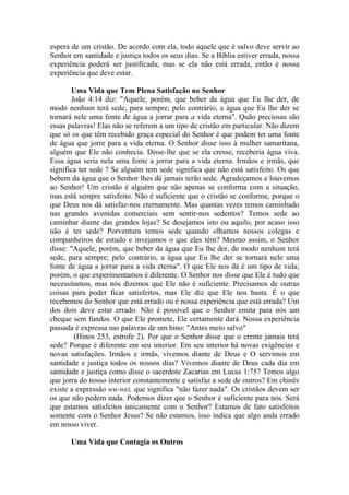 espera de um cristão. De acordo com ela, todo aquele que é salvo deve servir ao
Senhor em santidade e justiça todos os seus dias. Se a Bíblia estiver errada, nossa
experiência poderá ser justificada; mas se ela não está errada, então é nossa
experiência que deve estar.

       Uma Vida que Tem Plena Satisfação no Senhor
       João 4:14 diz: "Aquele, porém, que beber da água que Eu lhe der, de
modo nenhum terá sede, para sempre; pelo contrário, a água que Eu lhe der se
tornará nele uma fonte de água a jorrar para a vida eterna". Quão preciosas são
essas palavras! Elas não se referem a um tipo de cristão em particular. Não dizem
que só os que têm recebido graça especial do Senhor é que podem ter uma fonte
de água que jorre para a vida eterna. O Senhor disse isso à mulher samaritana,
alguém que Ele não conhecia. Disse-lhe que se ela cresse, receberia água viva.
Essa água seria nela uma fonte a jorrar para a vida eterna. Irmãos e irmãs, que
significa ter sede ? Se alguém tem sede significa que não está satisfeito. Os que
bebem da água que o Senhor lhes dá jamais terão sede. Agradeçamos e louvemos
ao Senhor! Um cristão é alguém que não apenas se conforma com a situação,
mas está sempre satisfeito. Não é suficiente que o cristão se conforme, porque o
que Deus nos dá satisfaz-nos eternamente. Mas quantas vezes temos caminhado
nas grandes avenidas comerciais sem sentir-nos sedentos? Temos sede ao
caminhar diante das grandes lojas? Se desejamos isto ou aquilo, por acaso isso
não é ter sede? Porventura temos sede quando olhamos nossos colegas e
companheiros de estudo e invejamos o que eles têm? Mesmo assim, o Senhor
disse: "Aquele, porém, que beber da água que Eu lhe der, de modo nenhum terá
sede, para sempre; pelo contrário, a água que Eu lhe der se tornará nele uma
fonte de água a jorrar para a vida eterna". O que Ele nos dá é um tipo de vida;
porém, o que experimentamos é diferente. O Senhor nos disse que Ele é tudo que
necessitamos, mas nós dizemos que Ele não é suficiente. Precisamos de outras
coisas para poder ficar satisfeitos, mas Ele diz que Ele nos basta. É o que
recebemos do Senhor que está errado ou é nossa experiência que está errada? Um
dos dois deve estar errado. Não é possível que o Senhor emita para nós um
cheque sem fundos. O que Ele promete, Ele certamente dará. Nossa experiência
passada é expressa nas palavras de um hino: "Antes meio salvo"
        (Hinos 253, estrofe 2). Por que o Senhor disse que o crente jamais terá
sede? Porque é diferente em seu interior. Em seu interior há novas exigências e
novas satisfações. Irmãos e irmãs, vivemos diante de Deus e O servimos em
santidade e justiça todos os nossos dias? Vivemos diante de Deus cada dia em
santidade e justiça como disse o sacerdote Zacarias em Lucas 1:75? Temos algo
que jorra do nosso interior constantemente e satisfaz a sede de outros? Em chinês
existe a expressão wu-wei, que significa "não fazer nada". Os cristãos devem ser
os que não pedem nada. Podemos dizer que o Senhor é suficiente para nós. Será
que estamos satisfeitos unicamente com o Senhor? Estamos de fato satisfeitos
somente com o Senhor Jesus? Se não estamos, isso indica que algo anda errado
em nosso viver.

       Uma Vida que Contagia os Outros
 