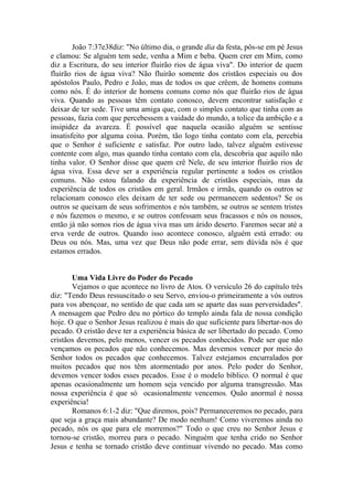 João 7:37e38diz: "No último dia, o grande dia da festa, pôs-se em pé Jesus
e clamou: Se alguém tem sede, venha a Mim e beba. Quem crer em Mim, como
diz a Escritura, do seu interior fluirão rios de água viva". Do interior de quem
fluirão rios de água viva? Não fluirão somente dos cristãos especiais ou dos
apóstolos Paulo, Pedro e João, mas de todos os que crêem, de homens comuns
como nós. É do interior de homens comuns como nós que fluirão rios de água
viva. Quando as pessoas têm contato conosco, devem encontrar satisfação e
deixar de ter sede. Tive uma amiga que, com o simples contato que tinha com as
pessoas, fazia com que percebessem a vaidade do mundo, a tolice da ambição e a
insipidez da avareza. É possível que naquela ocasião alguém se sentisse
insatisfeito por alguma coisa. Porém, tão logo tinha contato com ela, percebia
que o Senhor é suficiente e satisfaz. Por outro lado, talvez alguém estivesse
contente com algo, mas quando tinha contato com ela, descobria que aquilo não
tinha valor. O Senhor disse que quem crê Nele, de seu interior fluirão rios de
água viva. Essa deve ser a experiência regular pertinente a todos os cristãos
comuns. Não estou falando da experiência de cristãos especiais, mas da
experiência de todos os cristãos em geral. Irmãos e irmãs, quando os outros se
relacionam conosco eles deixam de ter sede ou permanecem sedentos? Se os
outros se queixam de seus sofrimentos e nós também, se outros se sentem tristes
e nós fazemos o mesmo, e se outros confessam seus fracassos e nós os nossos,
então já não somos rios de água viva mas um árido deserto. Faremos secar até a
erva verde de outros. Quando isso acontece conosco, alguém está errado: ou
Deus ou nós. Mas, uma vez que Deus não pode errar, sem dúvida nós é que
estamos errados.


       Uma Vida Livre do Poder do Pecado
       Vejamos o que acontece no livro de Atos. O versículo 26 do capítulo três
diz: "Tendo Deus ressuscitado o seu Servo, enviou-o primeiramente a vós outros
para vos abençoar, no sentido de que cada um se aparte das suas perversidades".
A mensagem que Pedro deu no pórtico do templo ainda fala de nossa condição
hoje. O que o Senhor Jesus realizou é mais do que suficiente para libertar-nos do
pecado. O cristão deve ter a experiência básica de ser libertado do pecado. Como
cristãos devemos, pelo menos, vencer os pecados conhecidos. Pode ser que não
vençamos os pecados que não conhecemos. Mas devemos vencer por meio do
Senhor todos os pecados que conhecemos. Talvez estejamos encurralados por
muitos pecados que nos têm atormentado por anos. Pelo poder do Senhor,
devemos vencer todos esses pecados. Esse é o modelo bíblico. O normal é que
apenas ocasionalmente um homem seja vencido por alguma transgressão. Mas
nossa experiência é que só ocasionalmente vencemos. Quão anormal é nossa
experiência!
       Romanos 6:1-2 diz: "Que diremos, pois? Permaneceremos no pecado, para
que seja a graça mais abundante? De modo nenhum! Como viveremos ainda no
pecado, nós os que para ele morremos?" Todo o que creu no Senhor Jesus e
tornou-se cristão, morreu para o pecado. Ninguém que tenha crido no Senhor
Jesus e tenha se tornado cristão deve continuar vivendo no pecado. Mas como
 