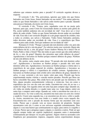 sabemos que estamos mortos para o pecado? O versículo seguinte dá-nos a
resposta.
        O versículo 3 diz: "Ou, porventura, ignorais que todos nós que fomos
batizados em Cristo Jesus, fomos batizados na sua morte?" Em outras palavras,
todos os que foram batizados e são salvos estão mortos para o pecado. Quando
uma pessoa é batizada, ela morre em Cristo Jesus.
        O versículo 4 diz: "Fomos, pois, sepultados com ele na morte pelo
batismo; para que, como Cristo foi ressuscitado dentre os mortos pela glória do
Pai, assim também andemos nós em novidade de vida". Esse deve ser o viver
diário de cada cristão. Todos os que foram batizados devem andar em novidade
de vida. Esse não é um versículo dirigido só a um grupo especial de cristãos, mas
a todos os cristãos, aos salvos e batizados. Todos fomos batizados; portanto,
todos devemos andar em novidade de vida. Essa é a experiência que Deus
ordenou para cada cristão. Será que andamos em novidade de vida?
        Romanos 6:14 diz: "Porque o pecado não terá domínio sobre vós; pois não
estais debaixo da lei e sim da graça". Eu valorizo muito esse versículo. Quem não
está debaixo da lei, e, sim, da graça? Acaso Andrew Murray foi o único? Ou só
Paulo, Pedro e João o foram? Não são todos os que creram que não estão debaixo
da lei, e, sim, da graça? Quantos dos presentes aqui estão debaixo da graça?
Agradecemos e louvamos ao Senhor porque estamos debaixo da graça. Nenhum
de nós está debaixo da lei.
        Há, porém, outra oração antes dessa: "O pecado não terá domínio sobre
vós". Agradecemos e louvamos ao Senhor porque o pecado não terá mais
domínio sobre nós. Agradecemos e louvamos ao Senhor porque a vitória não é a
experiência de um grupo especial de cristãos. Agradecemos e louvamos ao
Senhor porque a vitória é a experiência de cristãos comuns. Agradecemos e
louvamos ao Senhor porque todo cristão salvo está debaixo da graça. Quando fui
salvo, vi esse versículo e ele teve muito valor para mim. Percebi que havia
experimentado muitas vitórias e vencido muitos pecados. Percebi que Deus me
havia concedido Sua graça. Mas ainda havia um pecado que me dominava. De
fato, alguns pecados constantemente voltavam a visitar-me. Isso era como a
experiência que tive um dia com um irmão. Encontrei-me com ele na rua e o
saudei de longe. Em seguida entrei em uma loja para comprar algo. Quando saí,
ele vinha em minha direção e o saudei mais uma vez. Logo depois, entrei em
outra loja e comprei outro artigo. Quando saí, voltei a encontrar-me com ele e o
saudei de novo. Ao virar a outra rua, encontrei-me mais uma vez com ele e tornei
a saudá-lo. Cruzei uma segunda rua, e ao encontrar-nos de novo, voltei a saudá-
lo. Assim, encontrei-me com esse irmão e o saudei cinco vezes naquele dia.
Encontramo-nos com o pecado da mesma forma que me encontrei com esse
irmão. Parece que o pecado vem ao nosso encontro de propósito. Sempre
encontramos com ele; é como se nos estivesse seguindo constantemente. Para
alguns é o seu mau humor que continuamente os segue; para outros é o orgulho e
a inveja. Parece que a preguiça segue a alguns e a mentira a outros. Pode ser que
alguém sempre tenha um espírito implacável, enquanto outro é atormentado
continuamente por desejos vis ou pelo egoísmo. Alguns vêem-se acossados com
freqüência por pensamentos impuros, enquanto outros experimentam desejos
 