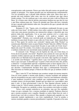 concupiscentes cada momento. Parece que todos têm pelo menos um pecado que
sempre os persegue. Tive alguns pecados que me atormentavam continuamente.
Tive de reconhecer que o pecado tinha domínio sobre mim. Deus disse que o
pecado não teria domínio sobre mim, mas tive de confessar que algo estava
errado comigo. Tive de confessar que o erro estava em mim e não na Palavra de
Deus. Se vivemos uma vida de derrota, precisamos lembrar-nos que não foi isso
o que Deus ordenou para nós. Temos de entender que Deus não tem a intenção
de que o pecado tenha domínio sobre nós. Sua palavra diz que o pecado não terá
domínio sobre nós!
        Romanos 8:1 diz: "Agora, pois, já nenhuma condenação há para os que
estão em Cristo Jesus". Já falei muitas vezes sobre a palavra condenação. Há uns
vinte anos uma pessoa encontrou uns manuscritos antigos e descobriu que essa
palavra tinha dois significados. Um se usa num contexto civil e o outro num
contexto judicial. Conforme a aplicação civil, pode-se traduzir por
"incapacidade". Portanto, esse versículo pode ser traduzido por "Agora, pois, já
nenhuma incapacidade há para os que estão em Cristo Jesus". Quão maravilhoso
isso é! Para quem foi escrito esse versículo? Apenas para John Wesley? ou
somente para Martinho Lutero ou para Hudson Taylor? Que diz a Bíblia? Ela diz:
"Agora, pois, já nenhuma incapacidade há para os que estão em Cristo Jesus".
Quem são esses? Os cristãos. Um cristão é uma pessoa que está em Cristo Jesus,
e nenhum cristão deve ser encontrado numa condição de impotência.
        O versículo 2 diz: "Porque a lei do Espírito da vida, em Cristo Jesus, te
livrou da lei do pecado e da morte". Repetirei uma centena de vezes que não são
somente cristãos especiais que são libertados da lei do pecado e da morte. Todo
cristão deve ser libertado da lei do pecado e da morte. Que significa ser incapaz?
1 )e acordo com Romanos 7 significa fazer o que você detesta e não conseguir
fazer o que você quer. É descobrir que "o querer o bem está em mim; não, porém,
o efetuá-lo". A incapacidade eqüivale a impotência para se fazer alguma coisa. A
história de muitos cristãos está repleta de constantes decisões e de descumprir
tais decisões. Continuamente decidem fazer algo e continuamente fracassam.
Mas louvemos ao Senhor porque a Palavra de Deus diz que já nenhum cristão é
incapaz.
        Que é uma lei? É um fenômeno que acontece sempre da mesma maneira.
Uma lei existe quando a mesma ação produz o mesmo resultado sob qualquer
tipo de circunstância em que a ação se realize. Uma lei é um fenômeno constante;
é uma tendência invariável, uma condição que continuamente se repete. Por
exemplo, temos a lei da gravidade. Sempre que um objeto cai, a gravidade o atrai
para o solo. A força gravitacional é uma lei. Para algumas pessoas, perder a
calma é uma lei. Talvez tentem controlar-se uma ou duas vezes, mas na terceira
se alterarão. Na quarta vez, perderão a calma. Isso acontece com todos os irmãos.
        Talvez você consiga controlar-se no princípio, mas por fim explodirá.
Cada vez que a tentação vier, o mesmo resultado se repetirá. Podemos observar
que o mesmo acontece com o orgulho. Quando os outros falam bem de você, é
possível que você não se comova. Mas, quando o elogiam pela segunda vez, sua
expressão mudará rapidamente e seu rosto resplandecerá. Uma lei produz o
mesmo resultado quando o mesmo procedimento é repetido. O pecado se fez uma
 