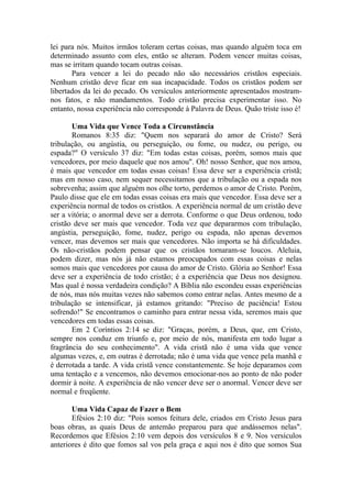 lei para nós. Muitos irmãos toleram certas coisas, mas quando alguém toca em
determinado assunto com eles, então se alteram. Podem vencer muitas coisas,
mas se irritam quando tocam outras coisas.
       Para vencer a lei do pecado não são necessários cristãos especiais.
Nenhum cristão deve ficar em sua incapacidade. Todos os cristãos podem ser
libertados da lei do pecado. Os versículos anteriormente apresentados mostram-
nos fatos, e não mandamentos. Todo cristão precisa experimentar isso. No
entanto, nossa experiência não corresponde à Palavra de Deus. Quão triste isso é!

       Uma Vida que Vence Toda a Circunstância
       Romanos 8:35 diz: "Quem nos separará do amor de Cristo? Será
tribulação, ou angústia, ou perseguição, ou fome, ou nudez, ou perigo, ou
espada?" O versículo 37 diz: "Em todas estas coisas, porém, somos mais que
vencedores, por meio daquele que nos amou". Oh! nosso Senhor, que nos amou,
é mais que vencedor em todas essas coisas! Essa deve ser a experiência cristã;
mas em nosso caso, nem sequer necessitamos que a tribulação ou a espada nos
sobrevenha; assim que alguém nos olhe torto, perdemos o amor de Cristo. Porém,
Paulo disse que ele em todas essas coisas era mais que vencedor. Essa deve ser a
experiência normal de todos os cristãos. A experiência normal de um cristão deve
ser a vitória; o anormal deve ser a derrota. Conforme o que Deus ordenou, todo
cristão deve ser mais que vencedor. Toda vez que depararmos com tribulação,
angústia, perseguição, fome, nudez, perigo ou espada, não apenas devemos
vencer, mas devemos ser mais que vencedores. Não importa se há dificuldades.
Os não-cristãos podem pensar que os cristãos tornaram-se loucos. Aleluia,
podem dizer, mas nós já não estamos preocupados com essas coisas e nelas
somos mais que vencedores por causa do amor de Cristo. Glória ao Senhor! Essa
deve ser a experiência de todo cristão; é a experiência que Deus nos designou.
Mas qual é nossa verdadeira condição? A Bíblia não escondeu essas experiências
de nós, mas nós muitas vezes não sabemos como entrar nelas. Antes mesmo de a
tribulação se intensificar, já estamos gritando: "Preciso de paciência! Estou
sofrendo!" Se encontramos o caminho para entrar nessa vida, seremos mais que
vencedores em todas essas coisas.
       Em 2 Coríntios 2:14 se diz: "Graças, porém, a Deus, que, em Cristo,
sempre nos conduz em triunfo e, por meio de nós, manifesta em todo lugar a
fragrância do seu conhecimento". A vida cristã não é uma vida que vence
algumas vezes, e, em outras é derrotada; não é uma vida que vence pela manhã e
é derrotada a tarde. A vida cristã vence constantemente. Se hoje deparamos com
uma tentação e a vencemos, não devemos emocionar-nos ao ponto de não poder
dormir à noite. A experiência de não vencer deve ser o anormal. Vencer deve ser
normal e freqüente.

       Uma Vida Capaz de Fazer o Bem
       Efésios 2:10 diz: "Pois somos feitura dele, criados em Cristo Jesus para
boas obras, as quais Deus de antemão preparou para que andássemos nelas".
Recordemos que Efésios 2:10 vem depois dos versículos 8 e 9. Nos versículos
anteriores é dito que fomos sal vos pela graça e aqui nos é dito que somos Sua
 