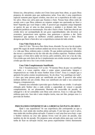 feitura (ou, obra-prima), criados em Cristo Jesus para boas obras, as quais Deus
preparou de antemão para que andássemos nelas. Essa não é uma experiência
especial somente para alguns cristãos, mas deve ser a experiência de todo o que
foi salvo. Deus nos salva para que ficamos o bem. Nossas boas obras estão de
acordo com o que Deus ordenou ou estamos sempre nos queixando ao fazer o
bem? Suponha que você limpe o chão. É possível que enquanto esteja limpando
se queixe de que só uma ou duas pessoas o ajudam e as demais não. Isso
produzirá jactância ou murmuração. Isso não é fazer o bem. Toda boa obra de um
cristão deve ser acompanhada de um gozo superabundante; não devemos ser
avarentos, jactanciosos nem egoístas, mas generosos e prontos a dar. Seria
lamentável que apenas os melhores cristãos pudessem fazer o bem. Deus
designou que fazer o bem deve ser a experiência comum de todo cristão.

       Uma Vida Cheia de Luz
       João 8:12 diz: "De novo lhes falou Jesus, dizendo: Eu sou a luz do mundo;
quem Me segue de modo nenhum andará nas trevas mas terá a luz da vida". Essa
é a vida que Deus ordenou para o cristão. Os que podem permanecer afastados
das trevas e caminham na luz da vida não são cristãos especiais. Nenhum cristão
que segue a Cristo deve andar em trevas; pelo contrário, deve ter a luz da vida.
Um cristão que está cheio de luz é simplesmente um cristão normal, enquanto um
cristão que não tem a luz é um cristão anormal.

       Uma Vida Completamente Santificada
       Em 1 Tessalonicenses 5:23 se diz: "O mesmo Deus da paz vos santifique
em tudo; e o vosso espírito, alma e corpo sejam conservados íntegros e
irrepreensíveis na vinda de nosso Senhor Jesus Cristo". Essa é a oração que o
apóstolo fez pelos crentes tessalonicenses. Se ele disse "vos santifique em tudo",
é claro que uma pessoa pode ser santificada em tudo. É possível não achar
nenhum defeito em um cristão. Deus nos santificará em tudo e nos conservará
íntegros e irrepreensíveis.
       Estamos nos referindo à provisão que o Senhor deu ao cristão. A salvação
efetuada pelo Senhor deu a cada cristão a capacidade de vencer o pecado
completamente, de ser plenamente libertado da escravidão do pecado, de
subjugá-lo e de ter comunhão com Deus sem estorvos. Essa é a vida que Deus
ordenou para nós. Isso não é uma simples teoria, mas um fato, porque essa é a
provisão do Senhor.



  PRECISAMOS EXPERIMENTAR A LIBERTAÇÃO PLENA DE DEUS
       Qual é sua experiência? Se sua experiência não corresponde ao que a
Bíblia diz, você ainda não recebeu plena salvação. É um lato que você é salvo,
mas ainda não recebeu plena salvação. Contarei a você uma boa nova hoje: o que
o Senhor realizou na cruz não apenas livrou você do juízo do pecado, mas
também da dor do pecado. Ele preparou uma salvação plena para que você não
tenha de ficar na salvação inicial, mas possa experimentar vitória diariamente
 