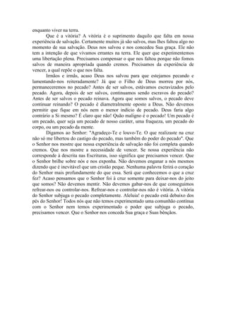 enquanto viver na terra.
       Que é a vitória? A vitória é o suprimento daquilo que falta em nossa
experiência de salvação. Certamente muitos já são salvos, mas lhes faltou algo no
momento de sua salvação. Deus nos salvou e nos concedeu Sua graça. Ele não
tem a intenção de que vivamos errantes na terra. Ele quer que experimentemos
uma libertação plena. Precisamos compensar o que nos faltou porque não fomos
salvos de maneira apropriada quando cremos. Precisamos da experiência de
vencer, a qual repõe o que nos falta.
       Irmãos e irmãs, acaso Deus nos salvou para que estejamos pecando e
lamentando-nos reiteradamente? Já que o Filho de Deus morreu por nós,
permaneceremos no pecado? Antes de ser salvos, estávamos escravizados pelo
pecado. Agora, depois de ser salvos, continuamos sendo escravos do pecado?
Antes de ser salvos o pecado reinava. Agora que somos salvos, o pecado deve
continuar reinando? O pecado é diametralmente oposto a Deus. Não devemos
permitir que fique em nós nem o menor indício de pecado. Deus faria algo
contrário a Si mesmo? É claro que não! Quão maligno é o pecado! Um pecado é
um pecado, quer seja um pecado de nosso caráter, uma fraqueza, um pecado do
corpo, ou um pecado da mente.
       Digamos ao Senhor: "Agradeço-Te e louvo-Te. O que realizaste na cruz
não só me libertou do castigo do pecado, mas também do poder do pecado". Que
o Senhor nos mostre que nossa experiência de salvação não foi completa quando
cremos. Que nos mostre a necessidade de vencer. Se nossa experiência não
corresponde à descrita nas Escrituras, isso significa que precisamos vencer. Que
o Senhor brilhe sobre nós e nos exponha. Não devemos enganar a nós mesmos
dizendo que é inevitável que um cristão peque. Nenhuma palavra ferirá o coração
do Senhor mais profundamente do que essa. Será que conhecemos o que a cruz
fez? Acaso pensamos que o Senhor foi à cruz somente para deixar-nos do jeito
que somos? Não devemos mentir. Não devemos gabar-nos de que conseguimos
refrear-nos ou controlar-nos. Refrear-nos e controlar-nos não é vitória. A vitória
do Senhor subjuga o pecado completamente. Aleluia! o pecado está debaixo dos
pés do Senhor! Todos nós que não temos experimentado uma comunhão contínua
com o Senhor nem temos experimentado o poder que subjuga o pecado,
precisamos vencer. Que o Senhor nos conceda Sua graça e Suas bênçãos.
 