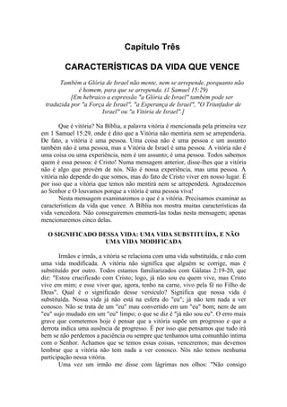 Capítulo Três

         CARACTERÍSTICAS DA VIDA QUE VENCE
      Também a Glória de Israel não mente, nem se arrepende, porquanto não
             é homem, para que se arrependa. (1 Samuel 15:29)
           [Em hebraico a expressão "a Glória de Israel" também pode ser
 traduzida por "a Força de Israel", "a Esperança de Israel", "O Triunfador de
                      Israel" ou "a Vitória de Israel".]

        Que é vitória? Na Bíblia, a palavra vitória é mencionada pela primeira vez
em 1 Samuel 15:29, onde é dito que a Vitória não mentiria nem se arrependeria.
De fato, a vitória é uma pessoa. Uma coisa não é uma pessoa e um assunto
também não é uma pessoa, mas a Vitória de Israel é uma pessoa. A vitória não é
uma coisa ou uma experiência, nem é um assunto; é uma pessoa. Todos sabemos
quem é essa pessoa: é Cristo! Numa mensagem anterior, disse-lhes que a vitória
não é algo que provém de nós. Não é nossa experiência, mas uma pessoa. A
vitória não depende do que somos, mas do fato de Cristo viver em nosso lugar. É
por isso que a vitória que temos não mentirá nem se arrependerá. Agradecemos
ao Senhor e O louvamos porque a vitória é uma pessoa viva!
        Nesta mensagem examinaremos o que é a vitória. Precisamos examinar as
características da vida que vence. A Bíblia nos mostra muitas características da
vida vencedora. Não conseguiremos enumerá-las todas nesta mensagem; apenas
mencionaremos cinco delas.

  O SIGNIFICADO DESSA VIDA: UMA VIDA SUBSTITUÍDA, E NÃO
                  UMA VIDA MODIFICADA

       Irmãos e irmãs, a vitória se relaciona com uma vida substituída, e não com
uma vida modificada. A vitória não significa que alguém se corrige, mas é
substituído por outro. Todos estamos familiarizados com Gálatas 2:19-20, que
diz: "Estou crucificado com Cristo; logo, já não sou eu quem vive, mas Cristo
vive em mim; e esse viver que, agora, tenho na carne, vivo pela fé no Filho de
Deus". Qual é o significado desse versículo? Significa que nossa vida é
substituída. Nossa vida já não está na esfera do "eu"; já não tem nada a ver
conosco. Não se trata de um "eu" mau convertido em um "eu" bom; nem de um
"eu" sujo mudado em um "eu" limpo; o que se diz é "já não sou eu". O erro mais
grave que cometemos hoje é pensar que a vitória supõe um progresso e que a
derrota indica uma ausência de progresso. É por isso que pensamos que tudo irá
bem se não perdemos a paciência ou sempre que tenhamos uma comunhão íntima
com o Senhor. Achamos que se temos essas coisas, venceremos; mas devemos
lembrar que a vitória não tem nada a ver conosco. Nós não temos nenhuma
participação nessa vitória.
       Uma vez um irmão me disse com lágrimas nos olhos: "Não consigo
 