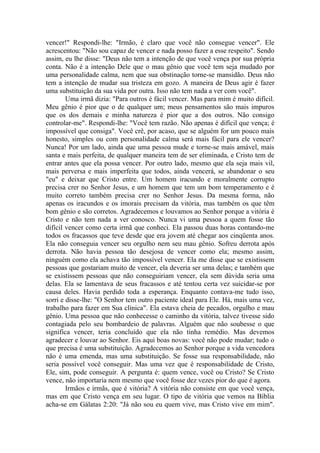 vencer!" Respondi-lhe: "Irmão, é claro que você não consegue vencer". Ele
acrescentou: "Não sou capaz de vencer e nada posso fazer a esse respeito". Sendo
assim, eu lhe disse: "Deus não tem a intenção de que você vença por sua própria
conta. Não é a intenção Dele que o mau gênio que você tem seja mudado por
uma personalidade calma, nem que sua obstinação torne-se mansidão. Deus não
tem a intenção de mudar sua tristeza em gozo. A maneira de Deus agir é fazer
uma substituição da sua vida por outra. Isso não tem nada a ver com você".
        Uma irmã dizia: "Para outros é fácil vencer. Mas para mim é muito difícil.
Meu gênio é pior que o de qualquer um; meus pensamentos são mais impuros
que os dos demais e minha natureza é pior que a dos outros. Não consigo
controlar-me". Respondi-lhe: "Você tem razão. Não apenas é difícil que vença; é
impossível que consiga". Você crê, por acaso, que se alguém for um pouco mais
honesto, simples ou com personalidade calma será mais fácil para ele vencer?
Nunca! Por um lado, ainda que uma pessoa mude e torne-se mais amável, mais
santa e mais perfeita, de qualquer maneira tem de ser eliminada, e Cristo tem de
entrar antes que ela possa vencer. Por outro lado, mesmo que ela seja mais vil,
mais perversa e mais imperfeita que todos, ainda vencerá, se abandonar o seu
"eu" e deixar que Cristo entre. Um homem iracundo e moralmente corrupto
precisa crer no Senhor Jesus, e um homem que tem um bom temperamento e é
muito correto também precisa crer no Senhor Jesus. Da mesma forma, não
apenas os iracundos e os imorais precisam da vitória, mas também os que têm
bom gênio e são corretos. Agradecemos e louvamos ao Senhor porque a vitória é
Cristo e não tem nada a ver conosco. Nunca vi uma pessoa a quem fosse tão
difícil vencer como certa irmã que conheci. Ela passou duas horas contando-me
todos os fracassos que teve desde que era jovem até chegar aos cinqüenta anos.
Ela não conseguia vencer seu orgulho nem seu mau gênio. Sofreu derrota após
derrota. Não havia pessoa tão desejosa de vencer como ela; mesmo assim,
ninguém como ela achava tão impossível vencer. Ela me disse que se existissem
pessoas que gostariam muito de vencer, ela deveria ser uma delas; e também que
se existissem pessoas que não conseguiriam vencer, ela sem dúvida seria uma
delas. Ela se lamentava de seus fracassos e até tentou certa vez suicidar-se por
causa deles. Havia perdido toda a esperança. Enquanto contava-me tudo isso,
sorri e disse-lhe: "O Senhor tem outro paciente ideal para Ele. Há, mais uma vez,
trabalho para fazer em Sua clínica". Ela estava cheia de pecados, orgulho e mau
gênio. Uma pessoa que não conhecesse o caminho da vitória, talvez tivesse sido
contagiada pelo seu bombardeio de palavras. Alguém que não soubesse o que
significa vencer, teria concluído que ela não tinha remédio. Mas devemos
agradecer e louvar ao Senhor. Eis aqui boas novas: você não pode mudar; tudo o
que precisa é uma substituição. Agradecemos ao Senhor porque a vida vencedora
não é uma emenda, mas uma substituição. Se fosse sua responsabilidade, não
seria possível você conseguir. Mas uma vez que é responsabilidade de Cristo,
Ele, sim, pode conseguir. A pergunta é: quem vence, você ou Cristo? Se Cristo
vence, não importaria nem mesmo que você fosse dez vezes pior do que é agora.
        Irmãos e irmãs, que é vitória? A vitória não consiste em que você vença,
mas em que Cristo vença em seu lugar. O tipo de vitória que vemos na Bíblia
acha-se em Gálatas 2:20: "Já não sou eu quem vive, mas Cristo vive em mim".
 