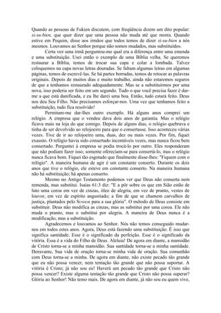 Quando as pessoas de Fukien discutem, com freqüência dizem um dito popular:
si-su-bien, que quer dizer que uma pessoa não muda até que morra. Quando
estive em Pequim, disse aos irmãos que todos temos de dizer si-su-bien a nós
mesmos. Louvamos ao Senhor porque não somos mudados, mas substituídos.
        Certa vez uma irmã perguntou-me qual era a diferença entre uma emenda
e uma substituição. Usei então o exemplo de uma Bíblia velha. Se queremos
restaurar a Bíblia, temos de trocar sua capa e colar a lombada. Talvez
coloquemos na capa novas letras douradas. Se faltam algumas letras em algumas
páginas, temos de escrevê-las. Se há partes borradas, temos de retocar as palavras
originais. Depois de muitos dias e muito trabalho, ainda não estaremos seguros
de que a tenhamos restaurado adequadamente. Mas se a substituirmos por uma
nova, isso poderia ser feito em um segundo. Tudo o que você precisa fazer é dar-
me a que está danificada, e eu lhe darei uma boa. Então, tudo estará feito. Deus
nos deu Seu Filho. Não precisamos esforçar-nos. Uma vez que tenhamos feito a
substituição, tudo fica resolvido!
        Permitam-me dar-lhes outro exemplo. Há alguns anos comprei um
relógio. A empresa que o vendeu dava dois anos de garantia. Mas o relógio
ficava mais na loja do que comigo. Depois de alguns dias, o relógio quebrava e
tinha de ser devolvido ao relojoeiro para que o consertasse. Isso aconteceu várias
vezes. Tive de ir ao relojoeiro uma, duas, dez ou mais vezes. Por fim, fiquei
exausto. O relógio havia sido consertado incontáveis vezes, mas nunca ficou bem
consertado. Perguntei à empresa se podia trocá-lo por outro. Eles responderam
que não podiam fazer isso; somente ofereciam-se para consertá-lo, mas o relógio
nunca ficava bom. Fiquei tão esgotado que finalmente disse-lhes: "Fiquem com o
relógio". A maneira humana de agir é um constante conserto. Durante os dois
anos que tive o relógio, ele esteve em constante conserto. Na maneira humana
não há substituição; há apenas conserto.
        Mesmo no Antigo Testamento podemos ver que Deus não conserta nem
remenda, mas substitui. Isaías 61:3 diz: "E a pôr sobre os que em Sião estão de
luto uma coroa em vez de cinzas, óleo de alegria, em vez de pranto, vestes de
louvor, em vez de espírito angustiado; a fim de que se chamem carvalhos de
justiça, plantados pelo SENHOR para a sua glória". O método de Deus consiste em
substituir. Deus não modifica as cinzas, mas as substitui por uma coroa. Ele não
muda o pranto, mas o substitui por alegria. A maneira de Deus nunca é a
modificação, mas a substituição.
        Agradecemos e louvamos ao Senhor. Nós não temos conseguido mudar-
nos em todos estes anos. Agora, Deus está fazendo uma substituição. É isso que
significa santidade. Esse é o significado da perfeição. Esse é o significado da
vitória. Essa é a vida do Filho de Deus. Aleluia! De agora em diante, a mansidão
de Cristo torna-se a minha mansidão. Sua santidade torna-se a minha santidade.
Doravante, Sua vida de oração torna-se minha vida de oração. Sua comunhão
com Deus torna-se a minha. De agora em diante, não existe pecado tão grande
que eu não possa vencer, nem tentação tão grande que não possa suportar. A
vitória é Cristo; já não sou eu! Haverá um pecado tão grande que Cristo não
possa vencer? Existe alguma tentação tão grande que Cristo não possa superar?
Glória ao Senhor! Não temo mais. De agora em diante, já não sou eu quem vive,
 