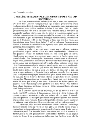 mas Cristo vive em mim.

 O PRINCÍPIO FUNDAMENTAL DESSA VIDA: UM DOM, E NÃO UMA
                                 RECOMPENSA
        Por favor, lembrem-se que a vitória é um dom, e não é uma recompensa.
Que é um dom? Um dom é um presente; é algo oferecido gratuitamente. O que
recebemos como fruto de nosso trabalho é um pagamento, mas o que recebemos
gratuitamente sem realizar nenhum trabalho é um dom. Este se recebe
gratuitamente; não tem nada a ver com o que tenhamos feito, e não temos de
empreender nenhum esforço para obtê-lo; porém a recompensa requer nosso
trabalho, e necessitamos esforçar-nos para obtê-la antes de poder alcançá-la. A
vida vencedora à qual nos referimos não requer nenhum esforço. Podemos ver
que em 1 Coríntios 15:57 se diz: "Graças a Deus, que nos dá a vitória por
intermédio de nosso Senhor Jesus Cristo". A vitória é algo que Deus preparou e
nos deu. Recebemos a vitória sem custo algum de nossa parte; não necessitamos
ganhá-la pelo nosso próprio esforço.
        Irmãos e irmãs, é um erro grave pensar que a salvação obtém-se
gratuitamente, e que a vitória é obtida pelo nosso próprio esforço. Sabemos que
não podemos confiar em nenhum mérito ou obra nossa para ser salvos.
Simplesmente precisamos achegar-nos à cruz e receber o Senhor Jesus como
nosso Salvador. Esse é o evangelho. Mesmo que pensemos que a salvação não
requer obras, continuamos achando que devemos fazer boas obras depois de ser
salvos. Ainda que não tentamos ser salvos pelas obras, tentamos vencer pelas
obras. Mas assim como alguém não pode ser salvo pelas boas obras, também não
pode vencer por elas. Deus diz que de nós não pode sair nenhuma boa obra.
Cristo morreu por nós na cruz, e agora vive por nós em nosso ser. O que é da
carne sempre será carne, e Deus não deseja nada que provenha dela. Achamos
que a salvação se consegue por meio da morte que o Senhor Jesus sofreu por nós
na cruz, que depois de salvos devemos esforçar-nos para fazer o bem e esperar
pelo melhor. Mas permitam-me perguntar-lhes: "Ainda que vocês tenham sido
salvos há anos, por acaso já são bons?" Louvemos ao Senhor porque não
podemos fazer o bem nem podemos produzir nada bom. Aleluia! Não podemos
fazer o bem. Louvamos ao Senhor porque a vitória é um dom Dele; é algo que
nos é dado gratuitamente.
        Em 1 Coríntios 15:56 fala-se do pecado, da lei do pecado e fala-se da
morte. Em 15:57 vemos que é Deus quem nos concede a vitória. A vitória não
consiste em vencer somente o pecado, mas também a lei e a morte. A redenção
que Deus preparou faz-nos aptos para vencer não apenas o pecado, mas também
a lei e ainda a morte. Gostaria de caminhar por todo este salão e dizer a cada um
de vocês que esta é a boa nova: Deus concedeu essa vitória a cada um de nós!
        Talvez você esteja buscando a maneira de vencer a tentação. Talvez esteja
buscando alguma forma de vencer seu mau gênio, seu orgulho ou sua inveja. É
possível que tenha passado muito tempo tentando alcançar o que deseja, mas em
cada ocasião você fica frustrado. Tenho boas novas para você: a mansidão do
Senhor Jesus é sua sem qualquer custo; a santidade do Senhor é sua de graça; a
oração do Senhor é sua gratuitamente; tudo o que é do Senhor é seu e não lhe
 