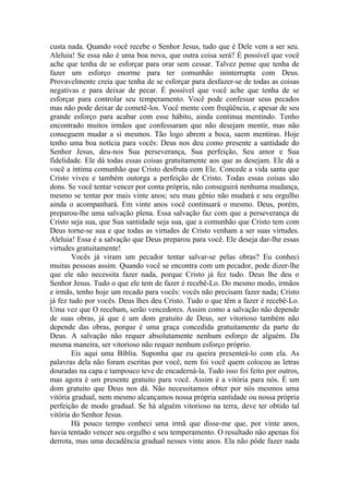 custa nada. Quando você recebe o Senhor Jesus, tudo que é Dele vem a ser seu.
Aleluia! Se essa não é uma boa nova, que outra coisa será? É possível que você
ache que tenha de se esforçar para orar sem cessar. Talvez pense que tenha de
fazer um esforço enorme para ter comunhão ininterrupta com Deus.
Provavelmente creia que tenha de se esforçar para desfazer-se de todas as coisas
negativas e para deixar de pecar. É possível que você ache que tenha de se
esforçar para controlar seu temperamento. Você pode confessar seus pecados
mas não pode deixar de cometê-los. Você mente com freqüência, e apesar de seu
grande esforço para acabar com esse hábito, ainda continua mentindo. Tenho
encontrado muitos irmãos que confessaram que não desejam mentir, mas não
conseguem mudar a si mesmos. Tão logo abrem a boca, saem mentiras. Hoje
tenho uma boa notícia para vocês: Deus nos deu como presente a santidade do
Senhor Jesus, deu-nos Sua perseverança, Sua perfeição, Seu amor e Sua
fidelidade. Ele dá todas essas coisas gratuitamente aos que as desejam. Ele dá a
você a íntima comunhão que Cristo desfruta com Ele. Concede a vida santa que
Cristo viveu e também outorga a perfeição de Cristo. Todas essas coisas são
dons. Se você tentar vencer por conta própria, não conseguirá nenhuma mudança,
mesmo se tentar por mais vinte anos; seu mau gênio não mudará e seu orgulho
ainda o acompanhará. Em vinte anos você continuará o mesmo. Deus, porém,
preparou-lhe uma salvação plena. Essa salvação faz com que a perseverança de
Cristo seja sua, que Sua santidade seja sua, que a comunhão que Cristo tem com
Deus torne-se sua e que todas as virtudes de Cristo venham a ser suas virtudes.
Aleluia! Essa é a salvação que Deus preparou para você. Ele deseja dar-lhe essas
virtudes gratuitamente!
        Vocês já viram um pecador tentar salvar-se pelas obras? Eu conheci
muitas pessoas assim. Quando você se encontra com um pecador, pode dizer-lhe
que ele não necessita fazer nada, porque Cristo já fez tudo. Deus lhe deu o
Senhor Jesus. Tudo o que ele tem de fazer é recebê-Lo. Do mesmo modo, irmãos
e irmãs, tenho hoje um recado para vocês: vocês não precisam fazer nada; Cristo
já fez tudo por vocês. Deus lhes deu Cristo. Tudo o que têm a fazer é recebê-Lo.
Uma vez que O recebam, serão vencedores. Assim como a salvação não depende
de suas obras, já que é um dom gratuito de Deus, ser vitorioso também não
depende das obras, porque é uma graça concedida gratuitamente da parte de
Deus. A salvação não requer absolutamente nenhum esforço de alguém. Da
mesma maneira, ser vitorioso não requer nenhum esforço próprio.
        Eis aqui uma Bíblia. Suponha que eu queira presenteá-lo com ela. As
palavras dela não foram escritas por você, nem foi você quem colocou as letras
douradas na capa e tampouco teve de encaderná-la. Tudo isso foi feito por outros,
mas agora é um presente gratuito para você. Assim é a vitória para nós. É um
dom gratuito que Deus nos dá. Não necessitamos obter por nós mesmos uma
vitória gradual, nem mesmo alcançamos nossa própria santidade ou nossa própria
perfeição de modo gradual. Se há alguém vitorioso na terra, deve ter obtido tal
vitória do Senhor Jesus.
        Há pouco tempo conheci uma irmã que disse-me que, por vinte anos,
havia tentado vencer seu orgulho e seu temperamento. O resultado não apenas foi
derrota, mas uma decadência gradual nesses vinte anos. Ela não pôde fazer nada
 