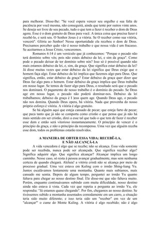 para melhorar. Disse-lhe: "Se você espera vencer seu orgulho e sua falta de
paciência por você mesma, não conseguirá, ainda que tente por outros vinte anos.
Se deseja ser livre de seu pecado, tudo o que tem a fazer é receber o dom de Deus
agora. Esse é o dom gratuito de Deus para você. A única coisa que precisa fazer é
recebê-lo, e será seu. O Senhor Jesus é a vitória. Se O receber como sua vitória,
vencerá". Glória ao Senhor! Nessa oportunidade ela recebeu o dom de Deus.
Precisamos perceber quão vão é nosso trabalho e que nossa vida é um fracasso.
Se aceitarmos a Jesus Cristo, venceremos.
       Romanos 6:14 é um versículo que já conhecemos: "Porque o pecado não
terá domínio sobre vós; pois não estais debaixo da lei, e sim da graça". Como
pode o pecado deixar de ter domínio sobre nós? Isso só é possível quando não
mais estamos debaixo da lei, e, sim, da graça. Que significa estar debaixo da lei?
Já disse muitas vezes que estar debaixo da lei significa que Deus exige que o
homem faça algo. Estar debaixo da lei implica que fazemos algo para Deus. Que
significa, então, estar debaixo da graça? Estar debaixo da graça quer dizer que
Deus faz algo para o homem. Estar debaixo da graça implica que Deus trabalha
em nosso lugar. Se temos de fazer algo para Deus, o resultado será que o pecado
nos dominará. O pagamento de nosso trabalho é o domínio do pecado. Se Deus
age em nosso lugar, o pecado não poderá dominar-nos. Debaixo da lei
trabalhamos; debaixo da graça é I )eus quem age. Quando Deus age, o pecado
não nos domina. Quando Deus opera, há vitória. Nada que provenha do nosso
próprio esforço é vitória. A vitória é algo gratuito.
       Se há alguém aqui que esteja cansado de pecar; que esteja farto de pecar;
que peca tanto que já não se comporta como cristão e que pensa que já não há
mais sentido em ser cristão, direi a esse tal que tudo o que tem de fazer é receber
esse dom e então será vitorioso instantaneamente. O princípio de vencer é o
princípio da graça, e não o princípio da recompensa. Uma vez que alguém receba
esse dom, todos os problemas estarão resolvidos.

            A MANEIRA DE OBTER ESSA VIDA: RECEBÊ-LA,
                           E NÃO ALCANÇÁ-LA
       A vida vencedora é algo que se recebe; não se alcança. Essa vida somente
pode ser recebida, nunca pode ser alcançada. Que significa receber algo?
Significa adquirir algo. Que significa alcançar? Alcançar implica um longo
caminho. Nesse caso, só resta à pessoa avançar gradualmente, mas sem nenhuma
certeza de quando chegará. Aleluia! a vitória cristã não se alcança por meio de
processo gradual. Uma vez estava em Kuling com o irmão Shing-liang Yu.
Juntos escalávamos lentamente uma montanha. Quanto mais subíamos, mais
cansado me sentia. Depois de algum tempo, perguntei ao irmão Yu quanto
faltava para chegar ao nosso destino final. Ele disse-me que não faltava muito.
Porém, enquanto continuávamos subindo com muita dificuldade, nosso destino
ainda não estava à vista. Cada vez que repetia a pergunta ao irmão Yu, ele
respondia: "Já estamos quase chegando". Por fim, chegamos ao nosso destino. Se
tivéssemos subido a montanha assentados comodamente em um carro, a situação
teria sido muito diferente; e isso teria sido um "receber" em vez de um
"alcançar"' o cume do Monte Kuling. A vitória é algo recebido; não é algo
 