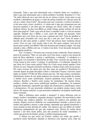 alcançado. Tudo o que está relacionado com o Espírito Santo só é recebido, e
tudo o que está relacionado com a vitória também é recebido. Romanos 5:17 diz:
"Se, pela ofensa de um e por meio de um só, reinou a morte, muito mais os que
recebem a abundância da graça e o dom da justiça reinarão em vida por meio de
um só, a saber, Jesus Cristo". De acordo com esse versículo, a vitória é um dom e
só há uma coisa a fazer: recebê-lo. A vitória não é algo que alcançamos por um
processo gradual; é um dom que foi entregue em nossas mãos; não se requer
nenhum esforço. Se dou essa Bíblia ao irmão Chang, quanto esforço ele tem de
fazer para pegá-la? Tudo o que tem de fazer é estender a mão e a terá no mesmo
segundo. Quando dou a Bíblia a você, estou lhe dando um presente. Seria
necessário que você fosse até sua casa e jejuasse por isso? Teria de ajoelhar-se
olhando para Jerusalém três vezes por dia e orar por isso? Teria de tomar a
decisão de não mais perder a calma? Você não precisa fazer nenhuma dessas
coisas. Uma vez que você recebe, tudo é seu. Por quais estágios você tem de
passar para receber essa Bíblia? Não tem de passar por nenhum estágio. Tão logo
estenda a mão, a Bíblia será sua. A vitória é um dom. Você não pode alcançá-la;
pode apenas recebê-la.
        Em 1 Coríntios 1:30 temos um versículo muito conhecido. Posso inclusive
dizê-lo de memória: "Mas vós sois dele, em Cristo Jesus, o qual se nos tornou da
parte de Deus sabedoria, e justiça, c santificação, e redenção". A sabedoria é o
tema geral e no momento o deixaremos de lado. Esse versículo diz que Deus fez
Cristo tornar-se três coisas: 1) justiça, 2) santificação e 3) redenção. Quando foi
que Deus fez Cristo nossa justiça? Deus fez Cristo nossa justiça quando Cristo
morreu na cruz. Naquele momento recebemos o Senhor Jesus como nossa justiça.
Por acaso tivemos de chorar por três dias antes de recebê-Lo? Recebemo-Lo
somente depois de pedir desculpas a Deus o suficiente? Graças e louvores sejam
dados ao Senhor! O Filho de Deus morreu por nós. Tão logo cremos, recebemos.
Infelizmente muitos de nós ainda andamos em círculos nessa questão de receber
o Senhor Jesus como santificação; estamos perdendo nosso tempo e nossos
esforços. Receber o Senhor como justiça foi instantâneo. Da mesma forma,
receber o Senhor como nossa santificação também é instantâneo. Se tentamos
progredir lentamente, esperando que algum dia alcancemos a santificação, nunca
a alcançaremos. Os que procuram estabelecer sua própria justiça nunca serão
salvos. Da mesma maneira, os que procuram estabelecer sua própria santificação
nunca vencerão.
        Qual a diferença entre receber e alcançar? A única diferença está no
tempo: receber é instantâneo, enquanto alcançar é gradual. Há uma história sobre
um homem que roubava galinhas. No começo ele roubava sete galinhas por
semana. Depois resolveu melhorar seu comportamento fazendo o possível para
roubar uma galinha a menos a cada semana, esperando que quando terminasse a
sexta semana já teria deixado de roubar. Ele esperava que seu hábito de roubar
diminuísse gradualmente até que não roubasse mais. Deixar de roubar dessa
maneira é um feito muito pobre, pois não acontece de modo instantâneo. A
vitória que provém do Senhor, porém, é obtida instantaneamente.
        A última vez que estive em Chefoo, conheci um irmão que perdia a
paciência muito facilmente. Quando se aborrecia com alguma coisa, toda sua
 