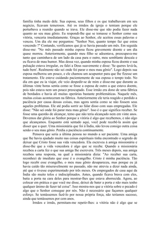 família tinha medo dele. Sua esposa, seus filhos e os que trabalhavam em seu
negócio, ficavam temerosos. Até os irmãos da igreja o temiam porque ele
perturbava a reunião quando se irava. Ele disse-me que não podia fazer nada
quanto ao seu mau gênio. Eu respondi-lhe que se tomasse o Senhor como sua
vitória, venceria imediatamente. Graças ao Senhor, ele aceitou essas palavras e
venceu. Um dia ele me perguntou: "Senhor Nee, quanto tempo faz que estou
vencendo ?" Contando, verificamos que já se havia passado um mês. Em seguida
disse-me: "No mês passado minha esposa ficou gravemente doente e um dia
quase morreu. Anteriormente, quando meu filho se adoentava, preocupava-me
tanto que caminhava de um lado da casa para o outro, meu semblante descaía e
eu ficava de mau humor. Mas dessa vez, quando minha esposa ficou doente e sua
pulsação estava irregular, eu falei a Deus suavemente e disse: 'Se queres levá-la,
tudo bem'. Realmente não sei onde foi parar o meu mau gênio". Logo depois sua
esposa melhorou um pouco, e ele chamou um acupuntor para que lhe fizesse um
tratamento. Ele esteve cuidando pacientemente de sua esposa o tempo todo. No
dia em que eu ia viajar, ele veio despedir-se de mim e disse-me que durante as
últimas vinte horas sentia como se fosse a esposa de outro a que estava doente,
pois não estava nem um pouco preocupado. Esse irmão era dono de uma fábrica
de bordados e havia ali muitas operárias bastante problemáticas. Naquele mês,
muitas coisas aconteceram na fábrica. Anteriormente ele teria reagido e perdido a
paciência por causa dessas coisas, mas agora sentia como se não fossem seus
aqueles problemas. Ele até podia sorrir ao falar disso com suas empregadas. Ele
disse: "Não sei onde foi parar meu mau gênio". Isso é o que significa receber. Se
fosse uma questão de alcançar, temo que não teria alcançado nem em vinte anos.
Devemos dar glória ao Senhor porque a vitória é algo que recebemos, e não algo
que alcançamos. Enquanto está sentado aqui, você pode recebê-la assim que
disser que a quer. Uma missionária que foi à Índia, não levou consigo outra coisa
senão o seu mau gênio. Perdia a paciência continuamente.
        Pensava que seria a última pessoa no mundo a ser paciente. Uma amiga
que lhe havia ajudado muito nas coisas espirituais tinha encontrado o segredo de
deixar que Cristo fosse sua vida vencedora. Ela escreveu à amiga missionária e
disse-lhe que a vida vencedora é algo que se recebe. Quando a missionária
recebeu a carta fez o que sua amiga lhe escrevera. Três meses depois, sua amiga
recebeu uma resposta, na qual a missionária dizia: "Ao receber sua carta,
reconheci de imediato que esse é o evangelho. Cristo é minha paciência. Tão
logo recebi esse evangelho, o meu mau gênio desapareceu, mas porque eu já
havia caído tão miseravelmente no passado, não me atrevia a dizer nada ainda,
até que o tivesse experimentado por três meses. Os empregados de casa aqui da
Índia são muito tolos e indisciplinados. Antes, quando ficava brava com eles,
batia a porta na cara deles para mostrar-lhes que estava aborrecida. Agora, ao
colocar em prática o que você me disse, deixei de bater a porta e não mais tenho
qualquer ânimo de fazer tal coisa". Isso mostra-nos que a vitória sobre o pecado é
algo que o Senhor consegue por nós. Não é necessário que façamos qualquer
esforço. Se tentássemos fazê-lo por nossa própria força, não teríamos sucesso,
ainda que tentássemos por cem anos.
        Irmãos e irmãs, permitam-me repetir-lhes: a vitória não é algo que se
 