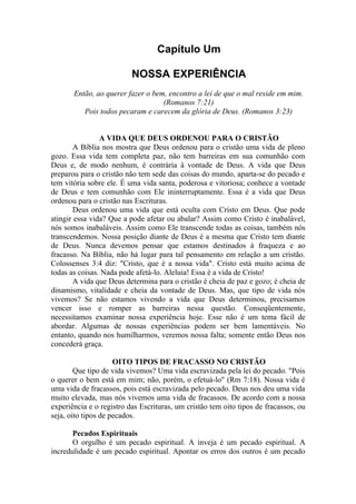 Capítulo Um

                          NOSSA EXPERIÊNCIA
       Então, ao querer fazer o bem, encontro a lei de que o mal reside em mim.
                                   (Romanos 7:21)
          Pois todos pecaram e carecem da glória de Deus. (Romanos 3:23)


                A VIDA QUE DEUS ORDENOU PARA O CRISTÃO
        A Bíblia nos mostra que Deus ordenou para o cristão uma vida de pleno
gozo. Essa vida tem completa paz, não tem barreiras em sua comunhão com
Deus e, de modo nenhum, é contrária à vontade de Deus. A vida que Deus
preparou para o cristão não tem sede das coisas do mundo, aparta-se do pecado e
tem vitória sobre ele. É uma vida santa, poderosa e vitoriosa; conhece a vontade
de Deus e tem comunhão com Ele ininterruptamente. Essa é a vida que Deus
ordenou para o cristão nas Escrituras.
        Deus ordenou uma vida que está oculta com Cristo em Deus. Que pode
atingir essa vida? Que a pode afetar ou abalar? Assim como Cristo é inabalável,
nós somos inabaláveis. Assim como Ele transcende todas as coisas, também nós
transcendemos. Nossa posição diante de Deus é a mesma que Cristo tem diante
de Deus. Nunca devemos pensar que estamos destinados à fraqueza e ao
fracasso. Na Bíblia, não há lugar para tal pensamento em relação a um cristão.
Colossenses 3:4 diz: "Cristo, que é a nossa vida". Cristo está muito acima de
todas as coisas. Nada pode afetá-lo. Aleluia! Essa é a vida de Cristo!
        A vida que Deus determina para o cristão é cheia de paz e gozo; é cheia de
dinamismo, vitalidade e cheia da vontade de Deus. Mas, que tipo de vida nós
vivemos? Se não estamos vivendo a vida que Deus determinou, precisamos
vencer isso e romper as barreiras nessa questão. Conseqüentemente,
necessitamos examinar nossa experiência hoje. Esse não é um tema fácil de
abordar. Algumas de nossas experiências podem ser bem lamentáveis. No
entanto, quando nos humilharmos, veremos nossa falta; somente então Deus nos
concederá graça.

                     OITO TIPOS DE FRACASSO NO CRISTÃO
        Que tipo de vida vivemos? Uma vida escravizada pela lei do pecado. "Pois
o querer o bem está em mim; não, porém, o efetuá-lo" (Rm 7:18). Nossa vida é
uma vida de fracassos, pois está escravizada pelo pecado. Deus nos deu uma vida
muito elevada, mas nós vivemos uma vida de fracassos. De acordo com a nossa
experiência e o registro das Escrituras, um cristão tem oito tipos de fracassos, ou
seja, oito tipos de pecados.

       Pecados Espirituais
       O orgulho é um pecado espiritual. A inveja é um pecado espiritual. A
incredulidade é um pecado espiritual. Apontar os erros dos outros é um pecado
 