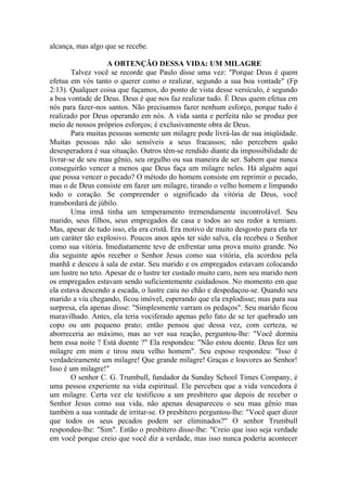 alcança, mas algo que se recebe.

                   A OBTENÇÃO DESSA VIDA: UM MILAGRE
        Talvez você se recorde que Paulo disse uma vez: "Porque Deus é quem
efetua em vós tanto o querer como o realizar, segundo a sua boa vontade" (Fp
2:13). Qualquer coisa que façamos, do ponto de vista desse versículo, é segundo
a boa vontade de Deus. Deus é que nos faz realizar tudo. É Deus quem efetua em
nós para fazer-nos santos. Não precisamos fazer nenhum esforço, porque tudo é
realizado por Deus operando em nós. A vida santa e perfeita não se produz por
meio de nossos próprios esforços; é exclusivamente obra de Deus.
        Para muitas pessoas somente um milagre pode livrá-las de sua iniqüidade.
Muitas pessoas não são sensíveis a seus fracassos; não percebem quão
desesperadora é sua situação. Outros têm-se rendido diante da impossibilidade de
livrar-se de seu mau gênio, seu orgulho ou sua maneira de ser. Sabem que nunca
conseguirão vencer a menos que Deus faça um milagre neles. Há alguém aqui
que possa vencer o pecado? O método do homem consiste em reprimir o pecado,
mas o de Deus consiste em fazer um milagre, tirando o velho homem e limpando
todo o coração. Se compreender o significado da vitória de Deus, você
transbordará de júbilo.
        Uma irmã tinha um temperamento tremendamente incontrolável. Seu
marido, seus filhos, seus empregados de casa e todos ao seu redor a temiam.
Mas, apesar de tudo isso, ela era cristã. Era motivo de muito desgosto para ela ter
um caráter tão explosivo. Poucos anos após ter sido salva, ela recebeu o Senhor
como sua vitória. Imediatamente teve de enfrentar uma prova muito grande. No
dia seguinte após receber o Senhor Jesus como sua vitória, ela acordou pela
manhã e desceu à sala de estar. Seu marido e os empregados estavam colocando
um lustre no teto. Apesar de o lustre ter custado muito caro, nem seu marido nem
os empregados estavam sendo suficientemente cuidadosos. No momento em que
ela estava descendo a escada, o lustre caiu no chão e despedaçou-se. Quando seu
marido a viu chegando, ficou imóvel, esperando que ela explodisse; mas para sua
surpresa, ela apenas disse: "Simplesmente varram os pedaços". Seu marido ficou
maravilhado. Antes, ela teria vociferado apenas pelo fato de se ter quebrado um
copo ou um pequeno prato; então pensou que dessa vez, com certeza, se
aborreceria ao máximo, mas ao ver sua reação, perguntou-lhe: "Você dormiu
bem essa noite ? Está doente ?" Ela respondeu: "Não estou doente. Deus fez um
milagre em mim e tirou meu velho homem". Seu esposo respondeu: "Isso é
verdadeiramente um milagre! Que grande milagre! Graças e louvores ao Senhor!
Isso é um milagre!"
        O senhor C. G. Trumbull, fundador da Sunday School Times Company, é
uma pessoa experiente na vida espiritual. Ele percebeu que a vida vencedora é
um milagre. Certa vez ele testificou a um presbítero que depois de receber o
Senhor Jesus como sua vida, não apenas desapareceu o seu mau gênio mas
também a sua vontade de irritar-se. O presbítero perguntou-lhe: "Você quer dizer
que todos os seus pecados podem ser eliminados?" O senhor Trumbull
respondeu-lhe: "Sim". Então o presbítero disse-lhe: "Creio que isso seja verdade
em você porque creio que você diz a verdade, mas isso nunca poderia acontecer
 