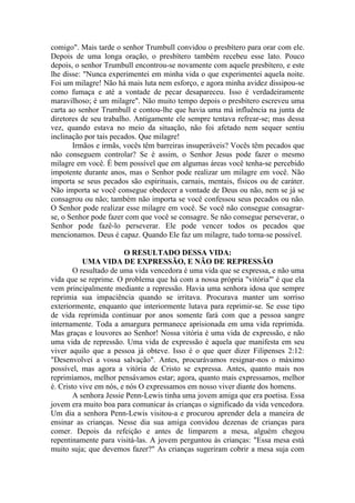 comigo". Mais tarde o senhor Trumbull convidou o presbítero para orar com ele.
Depois de uma longa oração, o presbítero também recebeu esse lato. Pouco
depois, o senhor Trumbull encontrou-se novamente com aquele presbítero, e este
lhe disse: "Nunca experimentei em minha vida o que experimentei aquela noite.
Foi um milagre! Não há mais luta nem esforço, e agora minha avidez dissipou-se
como fumaça e até a vontade de pecar desapareceu. Isso é verdadeiramente
maravilhoso; é um milagre". Não muito tempo depois o presbítero escreveu uma
carta ao senhor Trumbull e contou-lhe que havia uma má influência na junta de
diretores de seu trabalho. Antigamente ele sempre tentava refrear-se; mas dessa
vez, quando estava no meio da situação, não foi afetado nem sequer sentiu
inclinação por tais pecados. Que milagre!
       Irmãos e irmãs, vocês têm barreiras insuperáveis? Vocês têm pecados que
não conseguem controlar? Se é assim, o Senhor Jesus pode fazer o mesmo
milagre em você. É bem possível que em algumas áreas você tenha-se percebido
impotente durante anos, mas o Senhor pode realizar um milagre em você. Não
importa se seus pecados são espirituais, carnais, mentais, físicos ou de caráter.
Não importa se você consegue obedecer a vontade de Deus ou não, nem se já se
consagrou ou não; também não importa se você confessou seus pecados ou não.
O Senhor pode realizar esse milagre em você. Se você não consegue consagrar-
se, o Senhor pode fazer com que você se consagre. Se não consegue perseverar, o
Senhor pode fazê-lo perseverar. Ele pode vencer todos os pecados que
mencionamos. Deus é capaz. Quando Ele faz um milagre, tudo torna-se possível.

                        O RESULTADO DESSA VIDA:
           UMA VIDA DE EXPRESSÃO, E NÃO DE REPRESSÃO
        O resultado de uma vida vencedora é uma vida que se expressa, e não uma
vida que se reprime. O problema que há com a nossa própria "vitória"' é que ela
vem principalmente mediante a repressão. Havia uma senhora idosa que sempre
reprimia sua impaciência quando se irritava. Procurava manter um sorriso
exteriormente, enquanto que interiormente lutava para reprimir-se. Se esse tipo
de vida reprimida continuar por anos somente fará com que a pessoa sangre
internamente. Toda a amargura permanece aprisionada em uma vida reprimida.
Mas graças e louvores ao Senhor! Nossa vitória é uma vida de expressão, e não
uma vida de repressão. Uma vida de expressão é aquela que manifesta em seu
viver aquilo que a pessoa já obteve. Isso é o que quer dizer Filipenses 2:12:
"Desenvolvei a vossa salvação". Antes, procurávamos resignar-nos o máximo
possível, mas agora a vitória de Cristo se expressa. Antes, quanto mais nos
reprimíamos, melhor pensávamos estar; agora, quanto mais expressamos, melhor
é. Cristo vive em nós, e nós O expressamos em nosso viver diante dos homens.
        A senhora Jessie Penn-Lewis tinha uma jovem amiga que era poetisa. Essa
jovem era muito boa para comunicar às crianças o significado da vida vencedora.
Um dia a senhora Penn-Lewis visitou-a e procurou aprender dela a maneira de
ensinar as crianças. Nesse dia sua amiga convidou dezenas de crianças para
comer. Depois da refeição e antes de limparem a mesa, alguém chegou
repentinamente para visitá-las. A jovem perguntou às crianças: "Essa mesa está
muito suja; que devemos fazer?" As crianças sugeriram cobrir a mesa suja com
 
