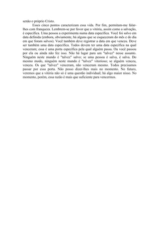 senão o próprio Cristo.
       Esses cinco pontos caracterizam essa vida. Por fim, permitam-me falar-
lhes com franqueza. Lembrem-se por favor que a vitória, assim como a salvação,
é específica. Uma pessoa a experimenta numa data específica. Você foi salvo em
data definida (embora, obviamente, há alguns que se esqueceram do mês e do dia
em que foram salvos). Você também deve registrar a data em que venceu. Deve
ser também uma data específica. Todos devem ter uma data específica na qual
venceram; essa é uma porta específica pela qual alguém passa. Ou você passou
por ela ou ainda não fez isso. Não há lugar para um "talvez" nesse assunto.
Ninguém neste mundo é "talvez" salvo; se uma pessoa é salva, é salva. Do
mesmo modo, ninguém neste mundo é "talvez" vitorioso; se alguém venceu,
venceu. Os que "talvez" venceram, não venceram mesmo. Todos precisamos
passar por essa porta. Não posso dizer-lhes mais no momento. No futuro,
veremos que a vitória não só é uma questão individual; há algo maior nisso. No
momento, porém, essa razão é mais que suficiente para vencermos.
 