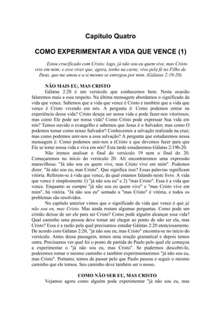 Capítulo Quatro

 COMO EXPERIMENTAR A VIDA QUE VENCE (1)
       Estou crucificado com Cristo; logo, já não sou eu quem vive, mas Cristo
 vive em mim; e esse viver que, agora, tenho na carne, vivo pela fé no Filho de
   Deus, que me amou e a si mesmo se entregou por mim. (Gálatas 2:19-20)

        NÃO MAIS EU, MAS CRISTO
        Gálatas 2:20 é um versículo que conhecemos bem. Nesta ocasião
falaremos mais a esse respeito. Na última mensagem abordamos o significado da
vida que vence. Sabemos que a vida que vence é Cristo e também que a vida que
vence é Cristo vivendo em nós. A pergunta é: Como podemos entrar na
experiência dessa vida? Cristo deseja ser nossa vida e pode fazer-nos vitoriosos;
mas como Ele pode ser nossa vida? Como Cristo pode expressar Sua vida em
nós? Temos ouvido o evangelho e sabemos que Jesus é o Salvador; mas como O
podemos tomar como nosso Salvador? Conhecemos a salvação realizada na cruz;
mas como podemos unir-nos a essa salvação? A pergunta que estudaremos nessa
mensagem é: Como podemos unir-nos a (Cristo e que devemos fazer para que
Ele se torne nossa vida e viva em nós? Esta tarde estudaremos Gálatas 2:19b-20.
        Não iremos analisar o final do versículo 19 nem o final do 20.
Começaremos no início do versículo 20. Ali encontraremos uma expressão
maravilhosa: "Já não sou eu quem vive, mas Cristo vive em mim". Podemos
dizer: "Já não sou eu, mas Cristo". Que significa isso? Essas palavras significam
vitória. Referem-se á vida que vence, da qual estamos falando neste livro. A vida
que vence é simplesmente 1) "já não sou eu" e 2) "mas Cristo". Essa é a vida que
vence. Enquanto se cumpre "já não sou eu quem vive" e "mas Cristo vive em
mim", há vitória. "Já não sou eu" somado a "mas Cristo" é vitória, e todos os
problemas são resolvidos.
        No capitulo anterior vimos que o significado da vida que vence é que já
não sou eu, mas Cristo. Mas ainda restam algumas perguntas. Como pode um
cristão deixar de ser ele para ser Cristo? Como pode alguém alcançar essa vida?
Qual caminho uma pessoa deve tomar até chegar ao ponto de não ser ela, mas
Cristo? Essa é a razão pela qual precisamos estudar Gálatas 2:20 atenciosamente.
De acordo com Gálatas 2:20, "já não sou eu, mas Cristo" encontra-se no início do
versículo. Antes dessa passagem, temos uma oração gramatical e depois temos
outra. Precisamos ver qual foi o ponto de partida de Paulo pelo qual ele começou
a experimentar o "já não sou eu, mas Cristo". Se pudermos descobri-lo,
poderemos tomar o mesmo caminho e também experimentaremos "já não sou eu,
mas Cristo". Portanto, temos de passar pelo que Paulo passou e seguir o mesmo
caminho que ele tomou. Seu caminho deve também ser o nosso.

                    COMO NÃO SER EU, MAS CRISTO
      Vejamos agora como alguém pode experimentar "já não sou eu, mas
 