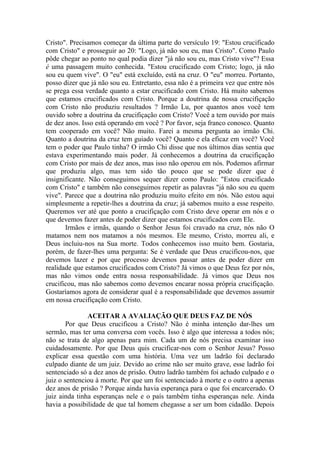 Cristo". Precisamos começar da última parte do versículo 19: "Estou crucificado
com Cristo" e prosseguir ao 20: "Logo, já não sou eu, mas Cristo". Como Paulo
pôde chegar ao ponto no qual podia dizer "já não sou eu, mas Cristo vive"? Essa
é uma passagem muito conhecida. "Estou crucificado com Cristo; logo, já não
sou eu quem vive". O "eu" está excluído, está na cruz. O "eu" morreu. Portanto,
posso dizer que já não sou eu. Entretanto, essa não é a primeira vez que entre nós
se prega essa verdade quanto a estar crucificado com Cristo. Há muito sabemos
que estamos crucificados com Cristo. Porque a doutrina de nossa crucifiçação
com Cristo não produziu resultados ? Irmão Lu, por quantos anos você tem
ouvido sobre a doutrina da crucifiçação com Cristo? Você a tem ouvido por mais
de dez anos. Isso está operando em você ? Por favor, seja franco conosco. Quanto
tem cooperado em você? Não muito. Farei a mesma pergunta ao irmão Chi.
Quanto a doutrina da cruz tem guiado você? Quanto e ela eficaz em você? Você
tem o poder que Paulo tinha? O irmão Chi disse que nos últimos dias sentia que
estava experimentando mais poder. Já conhecemos a doutrina da crucifiçação
com Cristo por mais de dez anos, mas isso não operou em nós. Podemos afirmar
que produziu algo, mas tem sido tão pouco que se pode dizer que é
insignificante. Não conseguimos sequer dizer como Paulo: "Estou crucificado
com Cristo" e também não conseguimos repetir as palavras "já não sou eu quem
vive". Parece que a doutrina não produziu muito efeito em nós. Não estou aqui
simplesmente a repetir-lhes a doutrina da cruz; já sabemos muito a esse respeito.
Queremos ver até que ponto a crucifiçação com Cristo deve operar em nós e o
que devemos fazer antes de poder dizer que estamos crucificados com Ele.
       Irmãos e irmãs, quando o Senhor Jesus foi cravado na cruz, nós não O
matamos nem nos matamos a nós mesmos. Ele mesmo, Cristo, morreu ali, e
Deus incluiu-nos na Sua morte. Todos conhecemos isso muito bem. Gostaria,
porém, de fazer-lhes uma pergunta: Se é verdade que Deus crucificou-nos, que
devemos lazer e por que processo devemos passar antes de poder dizer em
realidade que estamos crucificados com Cristo? Já vimos o que Deus fez por nós,
mas não vimos onde entra nossa responsabilidade. Já vimos que Deus nos
crucificou, mas não sabemos como devemos encarar nossa própria crucifiçação.
Gostaríamos agora de considerar qual é a responsabilidade que devemos assumir
em nossa crucifiçação com Cristo.

               ACEITAR A AVALIAÇÃO QUE DEUS FAZ DE NÓS
        Por que Deus crucificou a Cristo? Não é minha intenção dar-lhes um
sermão, mas ter uma conversa com vocês. Isso é algo que interessa a todos nós;
não se trata de algo apenas para mim. Cada um de nós precisa examinar isso
cuidadosamente. Por que Deus quis crucificar-nos com o Senhor Jesus? Posso
explicar essa questão com uma história. Uma vez um ladrão foi declarado
culpado diante de um juiz. Devido ao crime não ser muito grave, esse ladrão foi
sentenciado só a dez anos de prisão. Outro ladrão também foi achado culpado e o
juiz o sentenciou à morte. Por que um foi sentenciado à morte e o outro a apenas
dez anos de prisão ? Porque ainda havia esperança para o que foi encarcerado. O
juiz ainda tinha esperanças nele e o país também tinha esperanças nele. Ainda
havia a possibilidade de que tal homem chegasse a ser um bom cidadão. Depois
 