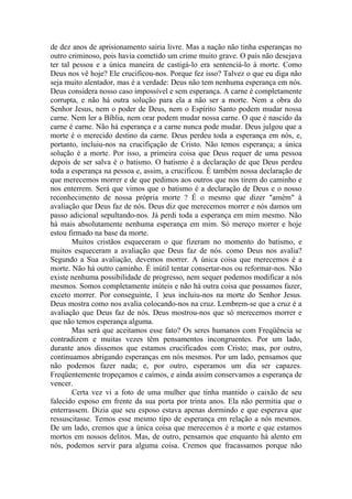 de dez anos de aprisionamento sairia livre. Mas a nação não tinha esperanças no
outro criminoso, pois havia cometido um crime muito grave. O país não desejava
ter tal pessoa e a única maneira de castigá-lo era sentenciá-lo à morte. Como
Deus nos vê hoje? Ele crucificou-nos. Porque fez isso? Talvez o que eu diga não
seja muito alentador, mas é a verdade: Deus não tem nenhuma esperança em nós.
Deus considera nosso caso impossível e sem esperança. A carne é completamente
corrupta, e não há outra solução para ela a não ser a morte. Nem a obra do
Senhor Jesus, nem o poder de Deus, nem o Espírito Santo podem mudar nossa
carne. Nem ler a Bíblia, nem orar podem mudar nossa carne. O que é nascido da
carne é carne. Não há esperança e a carne nunca pode mudar. Deus julgou que a
morte é o merecido destino da carne. Deus perdeu toda a esperança em nós, e,
portanto, incluiu-nos na crucifiçação de Cristo. Não temos esperança; a única
solução é a morte. Por isso, a primeira coisa que Deus requer de uma pessoa
depois de ser salva é o batismo. O batismo é a declaração de que Deus perdeu
toda a esperança na pessoa e, assim, a crucificou. É também nossa declaração de
que merecemos morrer e de que pedimos aos outros que nos tirem do caminho e
nos enterrem. Será que vimos que o batismo é a declaração de Deus e o nosso
reconhecimento de nossa própria morte ? É o mesmo que dizer "amém" à
avaliação que Deus faz de nós. Deus diz que merecemos morrer e nós damos um
passo adicional sepultando-nos. Já perdi toda a esperança em mim mesmo. Não
há mais absolutamente nenhuma esperança em mim. Só mereço morrer e hoje
estou firmado na base da morte.
        Muitos cristãos esqueceram o que fizeram no momento do batismo, e
muitos esqueceram a avaliação que Deus faz de nós. como Deus nos avalia?
Segundo a Sua avaliação, devemos morrer. A única coisa que merecemos é a
morte. Não há outro caminho. É inútil tentar consertar-nos ou reformar-nos. Não
existe nenhuma possibilidade de progresso, nem sequer podemos modificar a nós
mesmos. Somos completamente inúteis e não há outra coisa que possamos fazer,
exceto morrer. Por conseguinte, 1 )eus incluiu-nos na morte do Senhor Jesus.
Deus mostra como nos avalia colocando-nos na cruz. Lembrem-se que a cruz é a
avaliação que Deus faz de nós. Deus mostrou-nos que só merecemos morrer e
que não temos esperança alguma.
        Mas será que aceitamos esse fato? Os seres humanos com Freqüência se
contradizem e muitas vezes têm pensamentos incongruentes. Por um lado,
durante anos dissemos que estamos crucificados com Cristo; mas, por outro,
continuamos abrigando esperanças em nós mesmos. Por um lado, pensamos que
não podemos fazer nada; e, por outro, esperamos um dia ser capazes.
Freqüentemente tropeçamos e caímos, e ainda assim conservamos a esperança de
vencer.
        Certa vez vi a foto de uma mulher que tinha mantido o caixão de seu
falecido esposo em frente da sua porta por trinta anos. Ela não permitia que o
enterrassem. Dizia que seu esposo estava apenas dormindo e que esperava que
ressuscitasse. Temos esse mesmo tipo de esperança em relação a nós mesmos.
De um lado, cremos que a única coisa que merecemos é a morte e que estamos
mortos em nossos delitos. Mas, de outro, pensamos que enquanto há alento em
nós, podemos servir para alguma coisa. Cremos que fracassamos porque não
 