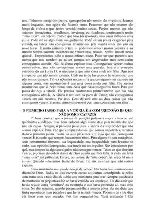 nos. Tínhamos inveja dos outros, agora porém não somos tão invejosos. Éramos
muito loquazes, mas agora não falamos tanto. Pensamos que não estamos tão
longe da vitória e que temos vencido muitas coisas. Porém, mesmo que não
sejamos impacientes, orgulhosos, invejosos ou faladores, continuamos tendo
"uma coisa", um defeito. Parece que tudo foi resolvido, mas ainda falta-nos uma
coisa. Pode até ser algo muito insignificante. Pode ser um prazer exagerado pela
comida, ou talvez não consigamos levantar-nos pela manhã antes das oito ou
nove horas. É muito estranho o fato de podermos vencer muitos pecados e ao
mesmo tempo sejamos incapazes de vencer esse pecado. Somos inúteis nessa
questão. Empenhamos todo o nosso esforço nisso. Pode ser que peçamos aos
outros que nos acordem ou talvez usemos um despertador, mas nem assim
conseguimos acordar. Não há como explicar isso. Conseguimos vencer muitas
outras coisas, mas não conseguimos vencer essa questão. Esse é o princípio
estabelecido em Lucas 18, o princípio de que uma coisa ainda nos falta. Deus nos
comprova que não somos capazes. Cedo ou tarde haveremos de reconhecer que
não somos capazes. Talvez o Senhor nos permita que consigamos ser capazes em
alguma coisa, mas mostrar-nos-á que uma coisa ainda nos falta. Ele precisa
mostrar-nos que há pelo menos uma coisa que não conseguimos fazer. Para que
possa dar-nos a vitória, Ele precisa mostrar-nos primeiramente que nós não
conseguimos obtê-la. A vitória é um dom da parte de Cristo; não conseguimos
vencer em nós mesmos. Por isso, Deus deixará uma ou duas coisas que não
consigamos vencer. E assim, demonstrar-nos-á que "uma coisa ainda nos falta".

O PRIMEIRO PASSO PARA A VITÓRIA É A COMPREENSÃO DE QUE
                          NÃO SOMOS CAPAZES
       É bem possível que o jovem de posição pudesse cumprir cinco ou até
quinhentas condições, mas Deus colocou algo diante dele para mostrar-lhe que
não era capaz. Amigos, o primeiro passo para a vitória é compreender que não
somos capazes. Uma vez que compreendamos que somos impotentes, teremos
dado o primeiro passo. Todos os aqui presentes têm algo que não conseguem
vencer. É estranho que sempre fracassemos nisso. Para alguns é o seu mau gênio,
seus pensamentos impuros, sua loquacidade, sua incapacidade para levantar-se
cedo, suas opiniões desregradas, sua inveja ou seu orgulho. Não entendemos por
quê, mas sempre há algo que alguém não consegue vencer. Todos os que desejam
vencer, precisam descobrir diante de Deus aquilo que lhes falta. A cada um falta
"uma coisa" em particular. Carece, ao menos, de "uma coisa". Às vezes há mais
coisas. Quando estivermos diante de Deus, Ele nos mostrará que não somos
capazes.
       Uma irmã tinha um grande desejo de vencer. Ela lidou com muitas coisas
diante de Deus. Todos os dias escrevia cartas aos outros desculpando-se pelos
seus maus atos e todo dia ela subia uma montanha para orar. Sempre que descia
da montanha eu perguntava-lhe se havia vencido seu obstáculo. Ela dizia-me que
havia cavado outra "sepultura" na montanha e que havia enterrado ali mais uma
coisa. No dia seguinte, quando perguntava-lhe a mesma coisa, ela me dizia que
tinha encontrado mais pecados e que havia tentado vencer. Por mais de vinte dias
ela lidou com seus pecados. Por fim perguntei-lhe: "Está acabando ? Ela
 